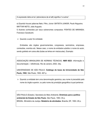 77
A expressão latina et al. (abreviatura de et alli) significa “e outros”.
e) Quando houver palavras Neto, Filho, Júnior: BATISTA JUNIOR, Paulo Nogueira;
MATTAR NETO, João Augusto.
f) Autores conhecidos por seus sobrenomes compostos: PONTES DE MIRANDA;
Francisco Cavalcanti.
 Quando o autor for entidade:
Entidades são órgãos governamentais, congressos, seminários, empresas,
comissões, eventos etc. Nesse caso, o nome da entidade substitui o nome do autor,
sendo grafado em caixa alta (todas as letras em maiúsculas). Exemplo:
ASSOCIAÇÃO BRASILEIRA DE NORMAS TÉCNICAS. NBR 6023: informação e
documentação – referências. Rio de Janeiro, 2002. 24p.
UNIVERSIDADE DE SÃO PAULO. Catálogo de teses da Universidade de São
Paulo, 1992. São Paulo, 1993. 467 p.
 Quando a entidade tem uma denominação genérica, seu nome é precedido pelo
nome do órgão superior, ou pelo nome da jurisdição geográfica à qual pertence:
SÃO PAULO (Estado). Secretaria do Meio Ambiente. Diretrizes para a política
ambiental do Estado de São Paulo. São Paulo, 1993. 35 p.
BRASIL. Ministério da Justiça. Relatório de atividades. Brasília, DF, 1993. 28 p.
 