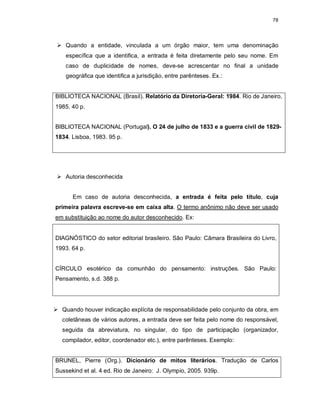 78
 Quando a entidade, vinculada a um órgão maior, tem uma denominação
específica que a identifica, a entrada é feita diretamente pelo seu nome. Em
caso de duplicidade de nomes, deve-se acrescentar no final a unidade
geográfica que identifica a jurisdição, entre parênteses. Ex.:
BIBLIOTECA NACIONAL (Brasil). Relatório da Diretoria-Geral: 1984. Rio de Janeiro,
1985. 40 p.
BIBLIOTECA NACIONAL (Portugal). O 24 de julho de 1833 e a guerra civil de 1829-
1834. Lisboa, 1983. 95 p.
 Autoria desconhecida
Em caso de autoria desconhecida, a entrada é feita pelo título, cuja
primeira palavra escreve-se em caixa alta. O termo anônimo não deve ser usado
em substituição ao nome do autor desconhecido. Ex:
DIAGNÓSTICO do setor editorial brasileiro. São Paulo: Câmara Brasileira do Livro,
1993. 64 p.
CÍRCULO esotérico da comunhão do pensamento: instruções. São Paulo:
Pensamento, s.d. 388 p.
 Quando houver indicação explícita de responsabilidade pelo conjunto da obra, em
coletâneas de vários autores, a entrada deve ser feita pelo nome do responsável,
seguida da abreviatura, no singular, do tipo de participação (organizador,
compilador, editor, coordenador etc.), entre parênteses. Exemplo:
BRUNEL, Pierre (Org.). Dicionário de mitos literários. Tradução de Carlos
Sussekind et al. 4 ed. Rio de Janeiro: J. Olympio, 2005. 939p.
 