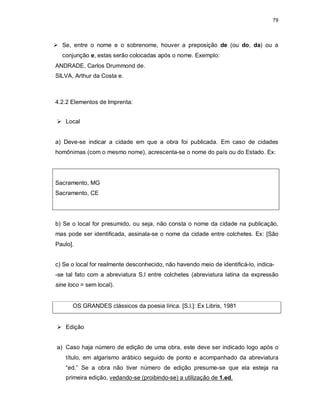79
 Se, entre o nome e o sobrenome, houver a preposição de (ou do, da) ou a
conjunção e, estas serão colocadas após o nome. Exemplo:
ANDRADE, Carlos Drummond de.
SILVA, Arthur da Costa e.
4.2.2 Elementos de Imprenta:
 Local
a) Deve-se indicar a cidade em que a obra foi publicada. Em caso de cidades
homônimas (com o mesmo nome), acrescenta-se o nome do país ou do Estado. Ex:
Sacramento, MG
Sacramento, CE
b) Se o local for presumido, ou seja, não consta o nome da cidade na publicação,
mas pode ser identificada, assinala-se o nome da cidade entre colchetes. Ex: [São
Paulo].
c) Se o local for realmente desconhecido, não havendo meio de identificá-lo, indica-
-se tal fato com a abreviatura S.l entre colchetes (abreviatura latina da expressão
sine loco = sem local).
OS GRANDES clássicos da poesia lírica. [S.l.]: Ex Libris, 1981
 Edição
a) Caso haja número de edição de uma obra, este deve ser indicado logo após o
título, em algarismo arábico seguido de ponto e acompanhado da abreviatura
“ed.” Se a obra não tiver número de edição presume-se que ela esteja na
primeira edição, vedando-se (proibindo-se) a utilização de 1.ed.
 