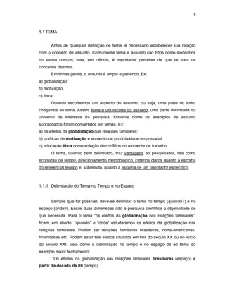8
1.1 TEMA
Antes de qualquer definição de tema, é necessário estabelecer sua relação
com o conceito de assunto. Comumente tema e assunto são tidos como sinônimos
no senso comum, mas, em ciência, é importante perceber de que se trata de
conceitos distintos.
Em linhas gerais, o assunto é amplo e genérico. Ex:
a) globalização;
b) motivação,
c) ética
Quando escolhemos um aspecto do assunto, ou seja, uma parte do todo,
chegamos ao tema. Assim, tema é um recorte do assunto, uma parte delimitada do
universo de interesse da pesquisa. Observe como os exemplos de assunto
supracitados foram convertidos em temas. Ex:
a) os efeitos da globalização nas relações familiares;
b) políticas de motivação e aumento de produtividade empresarial.
c) educação ética como solução de conflitos no ambiente de trabalho.
O tema, quando bem delimitado, traz vantagens ao pesquisador, tais como
economia de tempo, direcionamento metodológico, critérios claros quanto à escolha
do referencial teórico e, sobretudo, quanto à escolha de um orientador específico.
1.1.1 Delimitação do Tema no Tempo e no Espaço
Sempre que for possível, deve-se delimitar o tema no tempo (quando?) e no
espaço (onde?). Essas duas dimensões dão à pesquisa científica a objetividade de
que necessita. Para o tema “os efeitos da globalização nas relações familiares”,
ficam, em aberto, “quando” e “onde” estudaremos os efeitos da globalização nas
relações familiares. Podem ser relações familiares brasileiras, norte-americanas,
finlandesas etc. Podem estar tais efeitos situados em fins do século XX ou no início
do século XXI. Veja como a delimitação no tempo e no espaço dá ao tema do
exemplo maior fechamento:
“Os efeitos da globalização nas relações familiares brasileiras (espaço) a
partir da década de 80 (tempo).
 