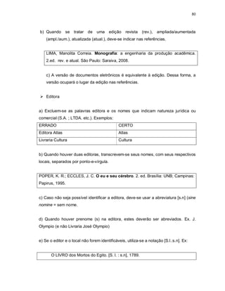 80
b) Quando se tratar de uma edição revista (rev.), ampliada/aumentada
(ampl./aum.), atualizada (atual.), deve-se indicar nas referências.
LIMA, Manolita Correia. Monografia: a engenharia da produção acadêmica.
2.ed. rev. e atual. São Paulo: Saraiva, 2008.
c) A versão de documentos eletrônicos é equivalente à edição. Dessa forma, a
versão ocupará o lugar da edição nas referências.
 Editora
a) Excluem-se as palavras editora e os nomes que indicam natureza jurídica ou
comercial (S.A. ; LTDA. etc.). Exemplos:
ERRADO CERTO
Editora Atlas Atlas
Livraria Cultura Cultura
b) Quando houver duas editoras, transcrevem-se seus nomes, com seus respectivos
locais, separados por ponto-e-vírgula.
POPER, K. R.; ECCLES, J. C. O eu e seu cérebro. 2. ed. Brasília: UNB; Campinas:
Papirus, 1995.
c) Caso não seja possível identificar a editora, deve-se usar a abreviatura [s.n] (sine
nomine = sem nome.
d) Quando houver prenome (s) na editora, estes deverão ser abreviados. Ex. J.
Olympio (e não Livraria José Olympio)
e) Se o editor e o local não forem identificáveis, utiliza-se a notação [S.l.:s.n]. Ex:
O LIVRO dos Mortos do Egito. [S. l. : s.n], 1789.
 