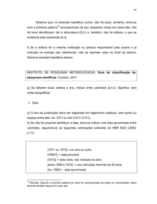 81
Observe que, no exemplo hipotético acima, não há autor, portanto, entra-se
com a primeira palavra18
acompanhada de seu respectivo artigo em caixa alta; não
há local identificável, daí a abreviatura [S.l.]; e, também, não há editora, o que se
evidencia pela expressão [s.n].
f) Se a editora for a mesma instituição ou pessoa responsável pela autoria e já
indicada na entrada das referências, não se assinala nada no local da editora.
Observe exemplo hipotético abaixo:
INSTITUTO DE PESQUISAS METODOLÓGICAS. Guia de classificação de
pesquisas científicas. Cruzeiro, 2011.
g) Se faltarem local, editora e ano, indicar entre colchetes [s.n.t.]. Significa: sem
notas tipográficas.
 Data
a) O ano de publicação deve ser registrado em algarismos arábicos, sem ponto ou
espaço entre eles. Ex: 2011 (e não 2.011/ 2 011).
b) Se não for possível identificar a data, deve-se indicar uma data aproximada entre
colchetes, seguindo-se as seguintes orientações extraídas da NBR 6023 (2002,
p.17):
[1971 ou 1972] = um ano ou outro
[1969?] = data provável
[1973] = data certa, não indicada na obra
[entre 1906 e 1912] = use intervalos menores de 20 anos
[ca. 1960] = data aproximada
18
Atenção: Quando a primeira palavra do título for acompanhada de artigo ou monossílabo, estes
deverão também figurar em caixa alta.
 