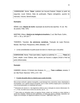 83
SOBRENOME, Nome. Título: subtítulo (se houver).Tradutor. Edição (a partir da
segunda). Local: Editora. Data de publicação. Página (obrigatório, quando for
intervalo). Volume. Série/Coleção.
Exemplos:
DÉNIS, Leon. Depois da morte: exposição da doutrina dos espíritos. 10. ed. Rio
de Janeiro: FEB, 1978.
MARTINS, Wilson. História da inteligência brasileira. 2. ed. São Paulo: Cultrix ,
1977. v. VII. p. 247-251.20
TODOROV, Tzevetan. As estruturas narrativas. Tradução de Leyla Perrone-
Moisés. São Paulo: Perspectiva, 2006. (Debates, 14)21
 Livros considerados na parte (autor do todo é o mesmo que o da parte):
SOBRENOME, Nome. Título (sem itálico, negrito ou sublinha). In: ______. Título (do
todo). edição. Local: Editora, data. volume (se houver) e página (inicial e final da
parte referenciada).
Exemplo:
CANDIDO, Antonio. O Homem dos Avessos. In:_____. Tese e antítese: ensaios. 3
ed. São Paulo: Nacional, 1978. p.121- 139.
 O autor da parte não é o mesmo que o autor do todo:
Não se deve confundir o gênero monografia, o qual abrange livros, dicionários, teses, dissertações e
enciclopédias, com o gênero textual monografia, que é o texto científico exigido para a conclusão de
curso de pós-graduação na modalidade lato sensu.
20
Abreviatura de volume é v. Use algarismos arábicos para a indicação do volume referenciado. Ex:
v.1; v.10 etc. Ao referir-se ao número de volumes, use 2v. , 3 v.
21
“Após todas as indicações sobre os aspectos físicos, podem ser incluídas as notas relativas a
series e/ou coleções. Indicam-se entre parênteses, os títulos das series e coleções, separados, por
virgula, da numeração, em algarismos arábicos, se houver.” (NBR 6023, 2002, p. 21)
 