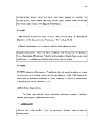 84
SOBRENOME, Nome. Título (da parte, sem itálico, negrito ou sublinha). In:
SOBRENOME, Nome. Título (do todo). edição, Local: Editora, data. Volume (se
houver) e página (inicial e final da parte referenciada).
Exemplo:
LIMA, Herman. Evolução do conto. In: COUTINHO, Afrânio (Dir.). A Literatura no
Brasil. 2. ed. Rio de Janeiro: Sul Americana, 1968. vol. 6, p. 45-56.
b) Teses, dissertações, monografias e trabalhos de conclusão de curso
SOBRENOME, Nome. Título (em itálico): subtítulo. Ano do depósito. Nº. de folhas.
Tese, Dissertação, Monografia, Trabalho de Conclusão de Curso (Grau e área entre
parênteses) — Unidade onde foi defendida, Local e data da defesa.
Exemplo:
PEREIRA, Alexandre Gonçalves. A Arquitetura mítica na narrativa rosiana: as raízes
do monomito na travessia heróica de Augusto Matraga. 2009. 138f. Dissertação
(Mestrado em Literatura Brasileira e Crítica Literária) — Pontifícia Universidade
Católica de São Paulo, São Paulo, 2009.
c) Referências de periódicos
Periódicos são revistas, artigos científicos, editoriais, matéria jornalística,
seções, reportagens, coletâneas entre outros.
 Citado no todo:
TÍTULO DA PUBLICAÇÃO. Local da publicação: Editora, Ano inicial-Final.
Periodicidade.
 