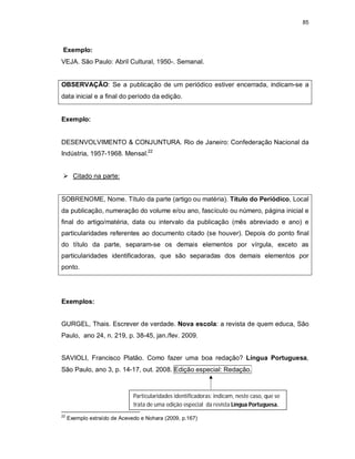 85
Exemplo:
VEJA. São Paulo: Abril Cultural, 1950-. Semanal.
OBSERVAÇÃO: Se a publicação de um periódico estiver encerrada, indicam-se a
data inicial e a final do período da edição.
Exemplo:
DESENVOLVIMENTO & CONJUNTURA. Rio de Janeiro: Confederação Nacional da
Indústria, 1957-1968. Mensal.22
 Citado na parte:
SOBRENOME, Nome. Título da parte (artigo ou matéria). Título do Periódico, Local
da publicação, numeração do volume e/ou ano, fascículo ou número, página inicial e
final do artigo/matéria, data ou intervalo da publicação (mês abreviado e ano) e
particularidades referentes ao documento citado (se houver). Depois do ponto final
do título da parte, separam-se os demais elementos por vírgula, exceto as
particularidades identificadoras, que são separadas dos demais elementos por
ponto.
Exemplos:
GURGEL, Thais. Escrever de verdade. Nova escola: a revista de quem educa, São
Paulo, ano 24, n. 219, p. 38-45, jan./fev. 2009.
SAVIOLI, Francisco Platão. Como fazer uma boa redação? Língua Portuguesa,
São Paulo, ano 3, p. 14-17, out. 2008. Edição especial: Redação.
22
Exemplo extraído de Acevedo e Nohara (2009, p.167)
Particularidades identificadoras: indicam, neste caso, que se
trata de uma edição especial da revista Língua Portuguesa.
 