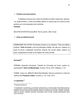 86
 Periódico com título genérico:
A referência inicia-se com o título do periódico em letras maiúsculas, adiciona-
-se, posteriormente, o nome da entidade (editora ou autora) que se vincula ao título
genérico por uma preposição entre colchetes.
Exemplo:
BOLETIM ESTATÍSTICO [do] IBGE. Rio de Janeiro, 2003. Anual.
 Artigo ou matéria de jornal:
SOBRENOME DO AUTOR, Prenome(s) (iniciais ou por extenso). Título da matéria:
subtítulo. Título do jornal. Local de publicação (cidade), dia mês ano. Caderno ou
parte do jornal e paginação inicial-final. Quando não houver seção, caderno ou
parte, a paginação do artigo ou da matéria vem antes da data.
Exemplos23
PEREIRA, Alexandre Gonçalves. Trabalho de Conclusão de Curso: suplício ou
aprendizado?. Diário de Metodologia. Cruzeiro, 30 out. 2010. Debates, p. 7-8.
CONDE, Jorge Luiz; ARAÚJO, Maria Eloá Meirelles. Discurso autoral sim, colcha de
retalhos não! Pesquisa e Saber. Cruzeiro, p. 7-8, 3 mar. 2011.
d) Legislação:24
23
Exemplos hipotéticos.
24
Compreende a Constituição, as emendas constitucionais e os textos legais infraconstitucionais (lei
complementar e ordinária, medida provisória, decreto em todas as suas formas, resolução do Senado
Federal) e normas emanadas das entidades públicas e privadas (ato normativo, portaria, resolução,
ordem de serviço, instrução normativa, comunicado, aviso, circular, decisão administrativa, entre
outros exemplos).
 