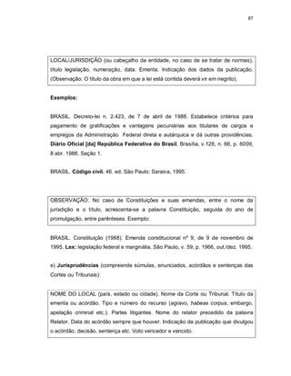 87
LOCAL/JURISDIÇÃO (ou cabeçalho da entidade, no caso de se tratar de normas),
título legislação, numeração, data. Ementa. Indicação dos dados da publicação.
(Observação: O título da obra em que a lei está contida deverá vir em negrito).
Exemplos:
BRASIL. Decreto-lei n. 2.423, de 7 de abril de 1988. Estabelece critérios para
pagamento de gratificações e vantagens pecuniárias aos titulares de cargos e
empregos da Administração Federal direta e autárquica e dá outras providências.
Diário Oficial [da] República Federativa do Brasil, Brasília, v.126, n. 66, p. 6009,
8 abr. 1988. Seção 1.
BRASIL. Código civil. 46. ed. São Paulo: Saraiva, 1995.
OBSERVAÇÃO: No caso de Constituições e suas emendas, entre o nome da
jurisdição e o título, acrescenta-se a palavra Constituição, seguida do ano de
promulgação, entre parênteses. Exemplo:
BRASIL. Constituição (1988). Emenda constitucional nº 9, de 9 de novembro de
1995. Lex: legislação federal e marginália, São Paulo, v. 59, p. 1966, out./dez. 1995.
e) Jurisprudências (compreende súmulas, enunciados, acórdãos e sentenças das
Cortes ou Tribunais):
NOME DO LOCAL (país, estado ou cidade). Nome da Corte ou Tribunal. Título da
ementa ou acórdão. Tipo e número do recurso (agravo, habeas corpus, embargo,
apelação criminal etc.). Partes litigantes. Nome do relator precedido da palavra
Relator. Data do acórdão sempre que houver. Indicação da publicação que divulgou
o acórdão, decisão, sentença etc. Voto vencedor e vencido.
 
