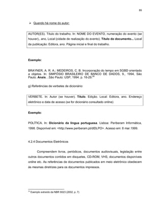 89
 Quando há nome do autor:
AUTOR(ES). Título do trabalho. In: NOME DO EVENTO, numeração do evento (se
houver)., ano, Local (cidade de realização do evento). Título do documento... Local
da publicação: Editora, ano. Página inicial e final do trabalho.
Exemplo:
BRAYNER, A. R. A.; MEDEIROS, C. B. Incorporação do tempo em SGBD orientado
a objetos. In: SIMPÓSIO BRASILEIRO DE BANCO DE DADOS, 9., 1994, São
Paulo. Anais…São Paulo: USP, 1994. p. 16-29.26
g) Referências de verbetes de dicionário:
VERBETE. In: Autor (se houver). Título. Edição. Local: Editora, ano. Endereço
eletrônico e data de acesso (se for dicionário consultado online)
Exemplo:
POLÍTICA. In: Dicionário da língua portuguesa. Lisboa: Periberam Informática,
1998. Disponível em: <http://www.periberam.pt/dlDLPO>. Acesso em: 8 mar.1999.
4.2.4 Documentos Eletrônicos
Compreendem livros, periódicos, documentos audiovisuais, legislação entre
outros documentos contidos em disquetes, CD-ROM, VHS, documentos disponíveis
online etc. As referências de documentos publicados em meio eletrônico obedecem
às mesmas diretrizes para os documentos impressos.
26
Exemplo extraído da NBR 6023 (2002, p. 7)
 