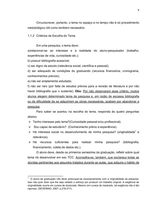 9
Circunscrever, portanto, o tema no espaço e no tempo não é só procedimento
metodológico útil como também necessário.
1.1.2 Critérios de Escolha do Tema
Em uma pesquisa, o tema deve:
a)relacionar-se ao interesse e à realidade do aluno-pesquisador (trabalho,
experiências de vida, curiosidade etc.);
b) possuir bibliografia acessível;
c) ser digno de estudo (relevância social, científica e pessoal);
d) ser adequado às condições do graduando (recursos financeiros, cronograma,
conhecimentos prévios);
e) não ser amplamente estudado;
f) não ser raro (por falta de estudos prévios para a revisão de literatura e por não
haver bibliografia que o sustente). Obs: Por não observarem esse critério, muitos
alunos elegem determinado tema de pesquisa e, em razão de escassa bibliografia
ou de dificuldade de se adquirirem as obras necessárias, acabam por abandonar a
pesquisa.
Para saber se acertou na escolha do tema, responda às quatro perguntas
abaixo:
 Tenho interesse pelo tema?(Curiosidade pessoal e/ou profissional).
 Sou capaz de estudá-lo? (Conhecimento prévio e experiência).
 Há interesse social no desenvolvimento de minha pesquisa? (originalidade1
e
relevância).
 Há recursos suficientes para realizar minha pesquisa? (bibliografia,
financiamento, coleta de dados etc.).
O aluno deve, desde os primeiros semestres da graduação, refletir sobre qual
tema irá desenvolver em seu TCC. Aconselha-se, também, que esclareça todas as
dúvidas pertinentes aos assuntos tratados durante as aulas, que adquira o hábito de
1
O aluno de graduação não deve preocupar-se excessivamente com a originalidade da pesquisa.
Isso não quer dizer que lhe seja vedado o esforço por produzir um trabalho original. A exigência de
originalidade ocorre em cursos de doutorado. Mesmo em cursos de mestrado, tal exigência não é tão
rigorosa. (SEVERINO, 2007, p.216-217).
 