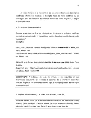 90
A única diferença é a necessidade de se acrescentarem aos documentos
eletrônicos informações relativas à descrição física do meio eletrônico ou ao
endereço e data de acesso de documentos disponíveis online. Vejam-se, a seguir,
os principais casos.
a) Documentos disponíveis online:
Deve-se acrescentar ao final da referência do documento o endereço eletrônico
completo entre brackets (< > ) seguido de ponto e da data precedida da expressão
“Acesso em:”
Exemplos:
SILVA, Ives Gandra da. Pena de morte para o nascituro. O Estado de S. Paulo, São
Paulo, 19 set. 1998.
Disponível em: <http://www.providafamilia.org/pena_morte_nascituro.htm>. Acesso
em: 19 set. 1998.
SILVA, M. M. L. Crimes da era digital. .Net, Rio de Janeiro, nov. 1998. Seção Ponto
de Vista.
Disponível em: <http://www.brazilnet.com.br/contexts/brasilrevistas.htm>. Acesso
em: 28 nov. 1998, 16h30min14.
OBSERVAÇÃO: A indicação da hora, dos minutos e dos segundos em que
determinado documento foi acessado é opcional. Se o orientador específico,
contudo, exigir que seu orientando assim o faça, o aluno-pesquisador deverá seguir
tal recomendação.
b) Imagens em movimento (CDs, filmes, fitas de vídeo, DVDs etc.)
Autor (se houver), título (só a primeira letra em maiúscula, se não houver autor):
subtítulo (sem destaque). Créditos (diretor, produtor, roteirista e outros). Elenco
relevante. Local: Produtora, data. Especificação do suporte e duração.
 