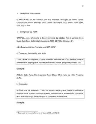 91
 Exemplo de Videocassete:
O ENCONTRO do ser holístico com sua natureza. Produção de Jaime Morais.
Coordenação: Daniel Azevedo. Minas Gerais: CEVERAVI, 2000. Fita de vídeo (VHS,
som, cor) 45 min.
 Exemplo de CD-ROM:
CAMPOS, José. Urbanismo e desenvolvimento de cidades. Rio de Janeiro: Song
Music Book Case Multimídia Educacional, 1988. CD-ROM. Windows 3.1.
4.2.5 Documentos não Previstos pela NBR 602327
a) Programas de televisão e de rádio
TEMA. Nome do Programa, Cidade: nome da emissora de TV ou de rádio, data da
apresentação do programa. Nota especificando o tipo de programa (rádio ou TV).
Exemplo:
ZEBUS. Globo Rural, Rio de Janeiro: Rede Globo, 22 de maio de 1994. Programa
de TV.
b) Entrevistas
AUTOR (que dá entrevista). Título ou assunto do programa. Local da entrevista,
entidade onde ocorreu o pronunciamento, data em que a entrevista foi concedida.
Nota indicando o tipo de depoimento e o nome do entrevistador.
Exemplo:
27
Esta seção foi transcrita fielmente de Mattar (2008, p. 247-248)
 