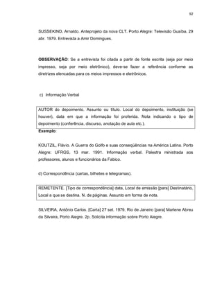 92
SUSSEKIND, Arnaldo. Anteprojeto da nova CLT. Porto Alegre: Televisão Guaíba, 29
abr. 1979. Entrevista a Amir Domingues.
OBSERVAÇÃO: Se a entrevista foi citada a partir de fonte escrita (seja por meio
impresso, seja por meio eletrônico), deve-se fazer a referência conforme as
diretrizes elencadas para os meios impressos e eletrônicos.
c) Informação Verbal
AUTOR do depoimento. Assunto ou título. Local do depoimento, instituição (se
houver), data em que a informação foi proferida. Nota indicando o tipo de
depoimento (conferência, discurso, anotação de aula etc.).
Exemplo:
KOUTZIL, Flávio. A Guerra do Golfo e suas conseqüências na América Latina. Porto
Alegre: UFRGS, 13 mar. 1991. Informação verbal. Palestra ministrada aos
professores, alunos e funcionários da Fabico.
d) Correspondência (cartas, bilhetes e telegramas).
REMETENTE. [Tipo de correspondência] data, Local de emissão [para] Destinatário,
Local a que se destina. N. de páginas. Assunto em forma de nota.
SILVEIRA, Antônio Carlos. [Carta] 27 set. 1979, Rio de Janeiro [para] Marlene Abreu
da Silveira, Porto Alegre. 2p. Solicita informação sobre Porto Alegre.
 