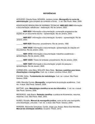 93
REFERÊNCIAS
ACEVEDO, Cláudia Rosa; NOHARA, Jouliana Jordan. Monografia no curso de
administração: guia completo de conteúdo e forma... 3. ed. São Paulo: Atlas, 2009.
ASSOCIAÇÃO BRASILEIRA DE NORMAS TÉCNICAS. NBR 6023:2002 Informação
e documentação: referências – elaboração. Rio de Janeiro, 2002.
______. NBR 6024: Informação e documentação: numeração progressiva das
seções de um documento escrito – apresentação. Rio de Janeiro, 2003.
______. NBR 6027: Informação e documentação: Sumário – apresentação. Rio de
Janeiro, 2003.
______. NBR 6028: Resumos: procedimento. Rio de Janeiro, 1990.
______. NBR 10520: Informação e documentação: apresentação de citações em
documentos. Rio de Janeiro, 2002.
______. NBR 14724: Informação e documentação: trabalhos acadêmicos –
apresentação. Rio de Janeiro, 2005.
______. NBR 12225: Títulos de lombada: procedimento. Rio de Janeiro, 2004.
______. NBR 15287:Informação e documentação: projeto de pesquisa –
apresentação. Rio de Janeiro, 2005.
CORNELSEN, Julce Mary; MÜLLER, Mary Stela. Normas e padrões para teses,
dissertações e monografias. 6.ed. rev. e atual. Londrina: Eduel, 2007.
FACHIN, Odília. Fundamentos de metodologia. 5.ed. rev. e atual. São Paulo:
Saraiva, 2006.
LIMA, Manolita Correia. Monografia: a engenharia da produção acadêmica. 2.ed.
rev. e atual. São Paulo: Saraiva, 2008.
MATTAR, João. Metodologia científica na era da informática. 3. ed. rev. e atual.
São Paulo: Saraiva, 2008.
MEDEIROS, João Bosco. Redação científica: a prática de fichamentos, resumos,
resenhas. 5.ed. São Paulo: Atlas, 2003.
NUNES, Rizzatto. Manual de monografia jurídica: como se faz uma monografia,
uma dissertação, uma tese. 7.ed. rev. e atual. São Paulo: Saraiva, 2009.
PEREIRA, Alexandre Gonçalves; Conde, Jorge Luiz; Araújo, Maria Eloá Meirelles.
Manual de orientação científica. Cruzeiro: FACIC, 2010.
 