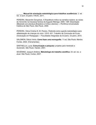 94
______. Manual de orientação metodológica para trabalhos acadêmicos. 2. ed.
rev. e aum. Cruzeiro: FACIC, 2011.
PEREIRA, Alexandre Gonçalves. A Arquitetura mítica na narrativa rosiana: as raízes
do monomito na travessia heróica de Augusto Matraga. 2009. 138f. Dissertação
(Mestrado em Literatura Brasileira e Crítica Literária) — Pontifícia Universidade
Católica de São Paulo, São Paulo, 2009.
PEREIRA, Vânia Cristina N. M. Pereira. Parlenda como suporte metodológico para
alfabetização de crianças do ciclo I. 2010. 60 f. Trabalho de Conclusão de Curso
(Graduação em Pedagogia) — Faculdades Integradas de Cruzeiro, Cruzeiro, 2010.
SALOMON, Délcio Vieira. Como fazer uma monografia. 11.ed. São Paulo: Martins
Fontes, 2004. (Ferramentas).
SANTAELLA, Lucia. Comunicação e pesquisa: projetos para mestrado e
doutorado. São Paulo: Hacker, 2001.
SEVERINO, Joaquim Antônio. Metodologia do trabalho científico. 23. ed. rev. e
atual. São Paulo: Cortez, 2007.
 