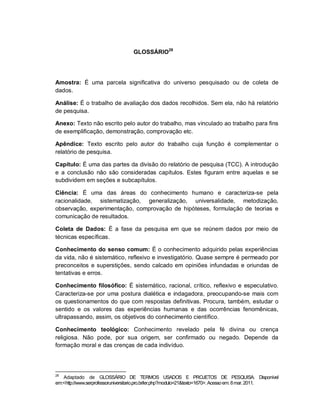 95
GLOSSÁRIO28
Amostra: É uma parcela significativa do universo pesquisado ou de coleta de
dados.
Análise: É o trabalho de avaliação dos dados recolhidos. Sem ela, não há relatório
de pesquisa.
Anexo: Texto não escrito pelo autor do trabalho, mas vinculado ao trabalho para fins
de exemplificação, demonstração, comprovação etc.
Apêndice: Texto escrito pelo autor do trabalho cuja função é complementar o
relatório de pesquisa.
Capítulo: É uma das partes da divisão do relatório de pesquisa (TCC). A introdução
e a conclusão não são consideradas capítulos. Estes figuram entre aquelas e se
subdividem em seções e subcapítulos.
Ciência: É uma das áreas do conhecimento humano e caracteriza-se pela
racionalidade, sistematização, generalização, universalidade, metodização,
observação, experimentação, comprovação de hipóteses, formulação de teorias e
comunicação de resultados.
Coleta de Dados: É a fase da pesquisa em que se reúnem dados por meio de
técnicas específicas.
Conhecimento do senso comum: É o conhecimento adquirido pelas experiências
da vida, não é sistemático, reflexivo e investigatório. Quase sempre é permeado por
preconceitos e superstições, sendo calcado em opiniões infundadas e oriundas de
tentativas e erros.
Conhecimento filosófico: É sistemático, racional, crítico, reflexivo e especulativo.
Caracteriza-se por uma postura dialética e indagadora, preocupando-se mais com
os questionamentos do que com respostas definitivas. Procura, também, estudar o
sentido e os valores das experiências humanas e das ocorrências fenomênicas,
ultrapassando, assim, os objetivos do conhecimento científico.
Conhecimento teológico: Conhecimento revelado pela fé divina ou crença
religiosa. Não pode, por sua origem, ser confirmado ou negado. Depende da
formação moral e das crenças de cada indivíduo.
28
Adaptado de GLOSSÁRIO DE TERMOS USADOS E PROJETOS DE PESQUISA. Disponível
em:<http://www.serprofessoruniversitario.pro.br/ler.php?modulo=21&texto=1670>. Acessoem: 8mar.2011.
 