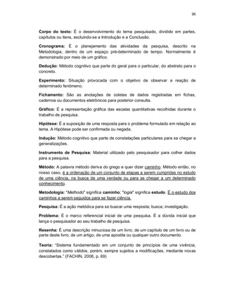 96
Corpo do texto: É o desenvolvimento do tema pesquisado, dividido em partes,
capítulos ou itens, excluindo-se a Introdução e a Conclusão.
Cronograma: É o planejamento das atividades da pesquisa, descrito na
Metodologia, dentro de um espaço pré-determinado de tempo. Normalmente é
demonstrado por meio de um gráfico.
Dedução: Método cognitivo que parte do geral para o particular, do abstrato para o
concreto.
Experimento: Situação provocada com o objetivo de observar a reação de
determinado fenômeno.
Fichamento: São as anotações de coletas de dados registradas em fichas,
cadernos ou documentos eletrônicos para posterior consulta.
Gráfico: É a representação gráfica das escalas quantitativas recolhidas durante o
trabalho de pesquisa.
Hipótese: É a suposição de uma resposta para o problema formulado em relação ao
tema. A Hipótese pode ser confirmada ou negada.
Indução: Método cognitivo que parte de constatações particulares para se chegar a
generalizações.
Instrumento de Pesquisa: Material utilizado pelo pesquisador para colher dados
para a pesquisa.
Método: A palavra método deriva do grego e quer dizer caminho. Método então, no
nosso caso, é a ordenação de um conjunto de etapas a serem cumpridas no estudo
de uma ciência, na busca de uma verdade ou para se chegar a um determinado
conhecimento.
Metodologia: "Methodo" significa caminho; "logia" significa estudo. É o estudo dos
caminhos a serem seguidos para se fazer ciência.
Pesquisa: É a ação metódica para se buscar uma resposta; busca; investigação.
Problema: É o marco referencial inicial de uma pesquisa. É a dúvida inicial que
lança o pesquisador ao seu trabalho de pesquisa.
Resenha: É uma descrição minuciosa de um livro, de um capítulo de um livro ou de
parte deste livro, de um artigo, de uma apostila ou qualquer outro documento.
Teoria: “Sistema fundamentado em um conjunto de princípios de uma vivência,
constatados como válidos, porém, sempre sujeitos a modificações, mediante novas
descobertas.” (FACHIN, 2006, p. 69)
 