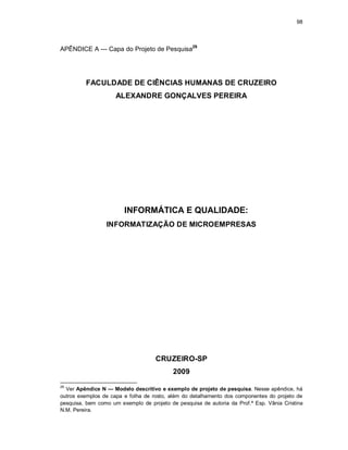 98
APÊNDICE A — Capa do Projeto de Pesquisa29
FACULDADE DE CIÊNCIAS HUMANAS DE CRUZEIRO
ALEXANDRE GONÇALVES PEREIRA
INFORMÁTICA E QUALIDADE:
INFORMATIZAÇÃO DE MICROEMPRESAS
CRUZEIRO-SP
2009
29
Ver Apêndice N — Modelo descritivo e exemplo de projeto de pesquisa. Nesse apêndice, há
outros exemplos de capa e folha de rosto, além do detalhamento dos componentes do projeto de
pesquisa, bem como um exemplo de projeto de pesquisa de autoria da Prof.ª Esp. Vânia Cristina
N.M. Pereira.
 