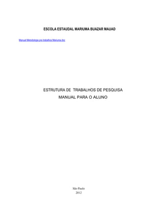 ESCOLA ESTAUDAL MARIUMA BUAZAR MAUAD

Manual Metodologia pra trabalhos Mariuma.doc




                       ESTRUTURA DE TRABALHOS DE PESQUISA
                                     MANUAL PARA O ALUNO




                                               São Paulo
                                                 2012
 