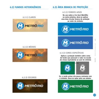 6.2) FUNDOS HETEROGÊNEOS   6.3) ÁREA BRANCA DE PROTEÇÃO

                                    6.3.1) FUNDOS AZUIS
                                   No uso sobre a Cor Azul MetrôRio
         6.2.1) CLAROS             ou outra próxima, deve-se aplicar
                                  uma área circular branca de proteção
                                         ao redor do símbolo.




                                                                              2008
                                                                              Manual de Identidade Visual
         6.2.2) MÉDIOS

                                6.3.2) CORES ESPECÍFICAS
                                  Aplicar a proteção também sobre cores
                                 de fundo que possuam o valor na escala




                                                                              MetrôRio
                                 de cinzas equivalente ao azul do símbolo




                                Ex: o verde acima cria pouco contraste com
         6.2.3) ESCUROS         o símbolo. Deve-se optar pelo uso abaixo.




                                                                             12
 