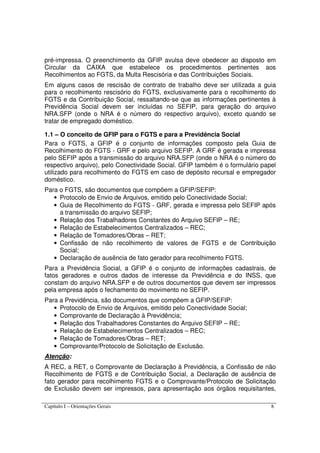 Capítulo I – Orientações Gerais 8
pré-impressa. O preenchimento da GFIP avulsa deve obedecer ao disposto em
Circular da CAIXA que estabelece os procedimentos pertinentes aos
Recolhimentos ao FGTS, da Multa Rescisória e das Contribuições Sociais.
Em alguns casos de rescisão de contrato de trabalho deve ser utilizada a guia
para o recolhimento rescisório do FGTS, exclusivamente para o recolhimento do
FGTS e da Contribuição Social, ressaltando-se que as informações pertinentes à
Previdência Social devem ser incluídas no SEFIP, para geração do arquivo
NRA.SFP (onde o NRA é o número do respectivo arquivo), exceto quando se
tratar de empregado doméstico.
1.1 – O conceito de GFIP para o FGTS e para a Previdência Social
Para o FGTS, a GFIP é o conjunto de informações composto pela Guia de
Recolhimento do FGTS - GRF e pelo arquivo SEFIP. A GRF é gerada e impressa
pelo SEFIP após a transmissão do arquivo NRA.SFP (onde o NRA é o número do
respectivo arquivo), pelo Conectividade Social. GFIP também é o formulário papel
utilizado para recolhimento do FGTS em caso de depósito recursal e empregador
doméstico.
Para o FGTS, são documentos que compõem a GFIP/SEFIP:
• Protocolo de Envio de Arquivos, emitido pelo Conectividade Social;
• Guia de Recolhimento do FGTS - GRF, gerada e impressa pelo SEFIP após
a transmissão do arquivo SEFIP;
• Relação dos Trabalhadores Constantes do Arquivo SEFIP – RE;
• Relação de Estabelecimentos Centralizados – REC;
• Relação de Tomadores/Obras – RET;
• Confissão de não recolhimento de valores de FGTS e de Contribuição
Social;
• Declaração de ausência de fato gerador para recolhimento FGTS.
Para a Previdência Social, a GFIP é o conjunto de informações cadastrais, de
fatos geradores e outros dados de interesse da Previdência e do INSS, que
constam do arquivo NRA.SFP e de outros documentos que devem ser impressos
pela empresa após o fechamento do movimento no SEFIP.
Para a Previdência, são documentos que compõem a GFIP/SEFIP:
• Protocolo de Envio de Arquivos, emitido pelo Conectividade Social;
• Comprovante de Declaração à Previdência;
• Relação dos Trabalhadores Constantes do Arquivo SEFIP – RE;
• Relação de Estabelecimentos Centralizados – REC;
• Relação de Tomadores/Obras – RET;
• Comprovante/Protocolo de Solicitação de Exclusão.
Atenção:
A REC, a RET, o Comprovante de Declaração à Previdência, a Confissão de não
Recolhimento de FGTS e de Contribuição Social, a Declaração de ausência de
fato gerador para recolhimento FGTS e o Comprovante/Protocolo de Solicitação
de Exclusão devem ser impressos, para apresentação aos órgãos requisitantes,
 