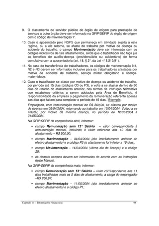 Capítulo III – Informações Financeiras 98
9. O afastamento de servidor público do órgão de origem para prestação de
serviços a outro órgão deve ser informado na GFIP/SEFIP do órgão de origem
com o código de movimentação Y.
10. Caso o aposentado pelo RGPS que permaneça em atividade sujeita a este
regime, ou a ele retorne, se afaste do trabalho por motivo de doença ou
acidente do trabalho, o campo Movimentação deve ser informado com os
códigos indicativos de tais afastamentos, ainda que o trabalhador não faça jus
ao benefício de auxílio-doença (previdenciário ou acidentário) de forma
cumulativa com a aposentadoria (art. 18, § 2°, da Lei n° 8.213/91).
11. No caso de transferência de trabalhadores, os códigos de movimentação N1,
N2 e N3 devem ser informados inclusive para os trabalhadores afastados por
motivo de acidente de trabalho, serviço militar obrigatório e licença-
maternidade.
12. Caso o trabalhador se afaste por motivo de doença ou acidente do trabalho,
por período até 15 dias (códigos O3 ou P3), e volte a se afastar dentro de 60
dias do retorno do afastamento anterior, nos termos da Instrução Normativa
que estabelece critérios a serem adotados pela Área de Benefício, é
responsabilidade da empresa o pagamento da remuneração referente apenas
aos dias que faltam para completar o período de 15 dias. Exemplo:
Empregado, com remuneração mensal de R$ 500,00, se afastou por motivo
de doença em 05/04/2004, retornando ao trabalho em 15/04/2004. Voltou a se
afastar, por motivo da mesma doença, no período de 12/05/2004 a
31/05/2004.
Na GFIP/SEFIP da competência abril, informar:
• campo Remuneração sem 13° Salário – valor correspondente à
remuneração mensal, incluindo o valor referente aos 10 dias de
afastamento – R$ 500,00;
• campo Movimentação – 04/04/2004 (dia imediatamente anterior ao
efetivo afastamento) e o código P3 (o afastamento foi inferior a 15 dias);
• campo Movimentação – 14/04/2004 (último dia da licença) e o código
Z5;
• os demais campos devem ser informados de acordo com as instruções
deste Manual.
Na GFIP/SEFIP da competência maio, informar:
• campo Remuneração sem 13° Salário – valor correspondente aos 11
dias trabalhados mais os 5 dias de afastamento, a cargo do empregador
–R$ 266,67;
• campo Movimentação – 11/05/2004 (dia imediatamente anterior ao
efetivo afastamento) e o código P1;
 