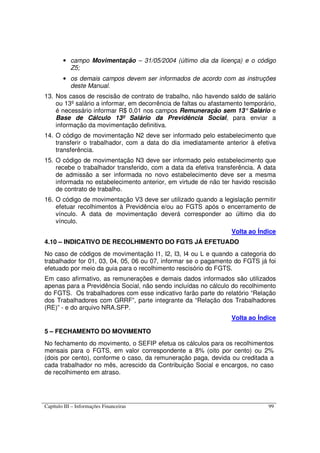 Capítulo III – Informações Financeiras 99
• campo Movimentação – 31/05/2004 (último dia da licença) e o código
Z5;
• os demais campos devem ser informados de acordo com as instruções
deste Manual.
13. Nos casos de rescisão de contrato de trabalho, não havendo saldo de salário
ou 13º salário a informar, em decorrência de faltas ou afastamento temporário,
é necessário informar R$ 0,01 nos campos Remuneração sem 13°Salário e
Base de Cálculo 13º Salário da Previdência Social, para enviar a
informação da movimentação definitiva.
14. O código de movimentação N2 deve ser informado pelo estabelecimento que
transferir o trabalhador, com a data do dia imediatamente anterior à efetiva
transferência.
15. O código de movimentação N3 deve ser informado pelo estabelecimento que
recebe o trabalhador transferido, com a data da efetiva transferência. A data
de admissão a ser informada no novo estabelecimento deve ser a mesma
informada no estabelecimento anterior, em virtude de não ter havido rescisão
de contrato de trabalho.
16. O código de movimentação V3 deve ser utilizado quando a legislação permitir
efetuar recolhimentos à Previdência e/ou ao FGTS após o encerramento de
vínculo. A data de movimentação deverá corresponder ao último dia do
vínculo.
Volta ao Índice
4.10 – INDICATIVO DE RECOLHIMENTO DO FGTS JÁ EFETUADO
No caso de códigos de movimentação I1, I2, I3, I4 ou L e quando a categoria do
trabalhador for 01, 03, 04, 05, 06 ou 07, informar se o pagamento do FGTS já foi
efetuado por meio da guia para o recolhimento rescisório do FGTS.
Em caso afirmativo, as remunerações e demais dados informados são utilizados
apenas para a Previdência Social, não sendo incluídas no cálculo do recolhimento
do FGTS. Os trabalhadores com esse indicativo farão parte do relatório “Relação
dos Trabalhadores com GRRF”, parte integrante da “Relação dos Trabalhadores
(RE)” - e do arquivo NRA.SFP.
Volta ao Índice
5 – FECHAMENTO DO MOVIMENTO
No fechamento do movimento, o SEFIP efetua os cálculos para os recolhimentos
mensais para o FGTS, em valor correspondente a 8% (oito por cento) ou 2%
(dois por cento), conforme o caso, da remuneração paga, devida ou creditada a
cada trabalhador no mês, acrescido da Contribuição Social e encargos, no caso
de recolhimento em atraso.
 