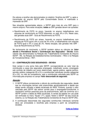 Capítulo III – Informações Financeiras 100
Os valores a recolher são demonstrados no relatório “Analítico da GRF” e, após a
transmissão do arquivo SEFIP pelo Conectividade Social, é viabilizada a
impressão da GRF.
Nas situações apresentadas abaixo, o SEFIP gera mais de uma GRF para o
mesmo arquivo. Para estas situações, todas as GRF geradas devem ser quitadas:
• Recolhimento de FGTS no prazo, havendo no arquivo trabalhadores com
alíquotas de recolhimento ao FGTS diferentes; ou seja, 8% e 2%. Neste caso,
são geradas duas GRF - Guia de Recolhimento ao FGTS.
• Recolhimento de FGTS em atraso, havendo no arquivo trabalhadores com
alíquota de FGTS igual a 8% e juros de 3% e 6%, e trabalhadores com alíquota
de FGTS igual a 2% e juros de 3%. Nesta situação, são geradas três GRF -
Guia de Recolhimento ao FGTS.
No fechamento do movimento, o SEFIP também efetua os cálculos de Valor
devido à Previdência Social e Contribuição dos Segurados - Devida. Estes
valores são demonstrados na Relação dos Trabalhadores Constantes do Arquivo
SEFIP - RE, na Relação de Estabelecimentos Centralizados – REC e na Relação
de Tomadores/Obras – RET.
5.1 - CONTRIBUIÇÃO DOS SEGURADOS – DEVIDA
Este campo é uma soma feita pelo SEFIP, correspondendo ao valor total da
contribuição a cargo dos segurados empregado, trabalhador avulso, empregado
sob contrato de trabalho por prazo determinado, agente público, agente político,
servidor público (categorias 20 e 21) e contribuintes individuais (exceto categorias
22 e 23), no mês de competência, seja a contribuição calculada pelo SEFIP ou
informada pela empresa no campo Valor descontado do segurado.
Atenção:
1. O SEFIP efetua corretamente o cálculo da contribuição dos segurados, desde
que as informações tenham sido preenchidas apropriadamente e desde que
esteja sendo utilizada a tabela atualizada do INSS. Portanto, quando o valor
calculado pelo SEFIP não estiver correto para o empregador/contribuinte, é
necessário verificar possíveis erros de preenchimento, além de confirmar se o
SEFIP contém a tabela do INSS atualizada. A versão de tabelas em uso pode
ser verificada no menu “Ajuda” (“?”), opção “Sobre o SEFIP” da tela inicial do
sistema, ou na Relação dos Trabalhadores Constantes do Arquivo SEFIP (RE).
2. A contribuição descontada dos segurados contribuintes individuais somente
deve ser arrecadada e recolhida pela empresa a partir da competência
04/2003.
Volta ao Índice
 
