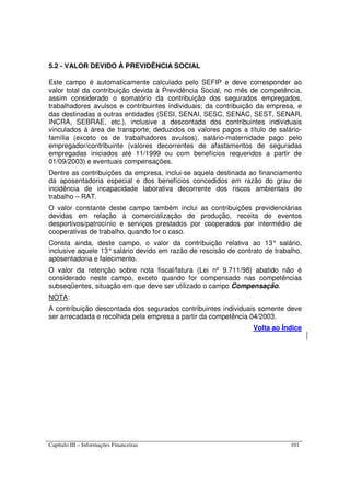 Capítulo III – Informações Financeiras 101
5.2 - VALOR DEVIDO À PREVIDÊNCIA SOCIAL
Este campo é automaticamente calculado pelo SEFIP e deve corresponder ao
valor total da contribuição devida à Previdência Social, no mês de competência,
assim considerado o somatório da contribuição dos segurados empregados,
trabalhadores avulsos e contribuintes individuais; da contribuição da empresa, e
das destinadas a outras entidades (SESI, SENAI, SESC, SENAC, SEST, SENAR,
INCRA, SEBRAE, etc.), inclusive a descontada dos contribuintes individuais
vinculados à área de transporte; deduzidos os valores pagos a título de salário-
família (exceto os de trabalhadores avulsos), salário-maternidade pago pelo
empregador/contribuinte (valores decorrentes de afastamentos de seguradas
empregadas iniciados até 11/1999 ou com benefícios requeridos a partir de
01/09/2003) e eventuais compensações.
Dentre as contribuições da empresa, inclui-se aquela destinada ao financiamento
da aposentadoria especial e dos benefícios concedidos em razão do grau de
incidência de incapacidade laborativa decorrente dos riscos ambientais do
trabalho – RAT.
O valor constante deste campo também inclui as contribuições previdenciárias
devidas em relação à comercialização de produção, receita de eventos
desportivos/patrocínio e serviços prestados por cooperados por intermédio de
cooperativas de trabalho, quando for o caso.
Consta ainda, deste campo, o valor da contribuição relativa ao 13° salário,
inclusive aquele 13°salário devido em razão de rescisão de contrato de trabalho,
aposentadoria e falecimento.
O valor da retenção sobre nota fiscal/fatura (Lei nº 9.711/98) abatido não é
considerado neste campo, exceto quando for compensado nas competências
subseqüentes, situação em que deve ser utilizado o campo Compensação.
NOTA:
A contribuição descontada dos segurados contribuintes individuais somente deve
ser arrecadada e recolhida pela empresa a partir da competência 04/2003.
Volta ao Índice
 