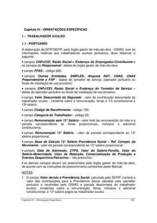 Capítulo IV – Orientações Específicas 102
Capítulo IV - ORIENTAÇÕES ESPECÍFICAS
1 - TRABALHADOR AVULSO
1.1 - PORTUÁRIO
A elaboração da GFIP/SEFIP, pelo órgão gestor de mão-de-obra - OGMO, com as
informações relativas aos trabalhadores avulsos portuários, deve observar o
seguinte:
• campos CNPJ/CEI, Razão Social e Endereço do Empregador/Contribuinte e
os campos do Responsável - dados do órgão gestor de mão-de-obra;
• campo FPAS – código 680;
• campos Outras Entidades, SIMPLES, Alíquota RAT, CNAE, CNAE
Preponderante e FAP - dados do tomador de serviço (operador portuário ou
titular de instalação de uso privativo);
• campos CNPJ/CEI, Razão Social e Endereço do Tomador de Serviço –
dados do operador portuário ou titular de instalação de uso privativo;
• campo Valor Descontado do Segurado - valor da contribuição descontada do
trabalhador avulso - incidente sobre a remuneração, férias e 1/3 constitucional e
13º salário;
• campo Código de Recolhimento - código 130;
• campo Categoria do Trabalhador – código 02;
• campo Remuneração sem 13°Salário - valor total da remuneração do mês e a
parcela correspondente às férias proporcionais, inclusive o adicional
constitucional;
• campo Remuneração 13° Salário - valor da parcela correspondente ao 13º
salário proporcional;
• campo Base de Cálculo 13° Salário Previdência Social – Ref. Compet. do
Movimento - valor da parcela correspondente ao 13°salário proporcional;
• campos Data de Admissão, CTPS, Valor do Salário-Família, Valor do
Salário-Maternidade, Valor de Retenção, Comercialização da Produção e
Eventos Desportivos/Patrocínio – não preencher;
• os demais campos devem ser preenchidos pelo órgão gestor de mão-de-obra,
de acordo com as instruções de preenchimento constantes deste Manual.
NOTAS:
1. O campo Valor devido à Previdência Social, calculado pelo SEFIP, conterá o
valor das contribuições para a Previdência Social (devidas pelo operador
portuário e recolhidas pelo OGMO e parcela descontada do trabalhador
avulso), incidentes sobre a remuneração, férias, inclusive o adicional
constitucional, e 13°salário pagos ao trabalhador avulso.
 
