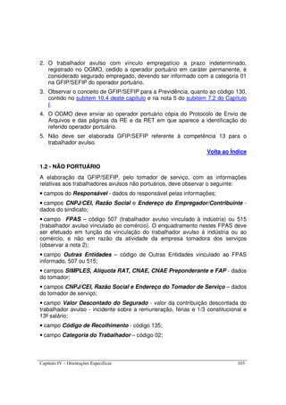 Capítulo IV – Orientações Específicas 103
2. O trabalhador avulso com vínculo empregatício a prazo indeterminado,
registrado no OGMO, cedido a operador portuário em caráter permanente, é
considerado segurado empregado, devendo ser informado com a categoria 01
na GFIP/SEFIP do operador portuário.
3. Observar o conceito de GFIP/SEFIP para a Previdência, quanto ao código 130,
contido no subitem 10.4 deste capítulo e na nota 5 do subitem 7.2 do Capítulo
I.
4. O OGMO deve enviar ao operador portuário cópia do Protocolo de Envio de
Arquivos e das páginas da RE e da RET em que aparece a identificação do
referido operador portuário.
5. Não deve ser elaborada GFIP/SEFIP referente à competência 13 para o
trabalhador avulso.
Volta ao Índice
1.2 - NÃO PORTUÁRIO
A elaboração da GFIP/SEFIP, pelo tomador de serviço, com as informações
relativas aos trabalhadores avulsos não portuários, deve observar o seguinte:
• campos do Responsável - dados do responsável pelas informações;
• campos CNPJ/CEI, Razão Social e Endereço do Empregador/Contribuinte -
dados do sindicato;
• campo FPAS – código 507 (trabalhador avulso vinculado à indústria) ou 515
(trabalhador avulso vinculado ao comércio). O enquadramento nestes FPAS deve
ser efetuado em função da vinculação do trabalhador avulso à indústria ou ao
comércio, e não em razão da atividade da empresa tomadora dos serviços
(observar a nota 2);
• campo Outras Entidades – código de Outras Entidades vinculado ao FPAS
informado, 507 ou 515;
• campos SIMPLES, Alíquota RAT, CNAE, CNAE Preponderante e FAP - dados
do tomador;
• campos CNPJ/CEI, Razão Social e Endereço do Tomador de Serviço – dados
do tomador de serviço;
• campo Valor Descontado do Segurado - valor da contribuição descontada do
trabalhador avulso - incidente sobre a remuneração, férias e 1/3 constitucional e
13º salário;
• campo Código de Recolhimento - código 135;
• campo Categoria do Trabalhador – código 02;
 