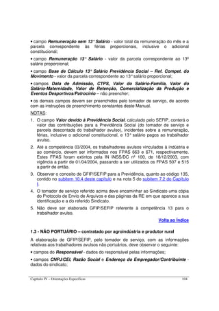 Capítulo IV – Orientações Específicas 104
• campo Remuneração sem 13°Salário - valor total da remuneração do mês e a
parcela correspondente às férias proporcionais, inclusive o adicional
constitucional;
• campo Remuneração 13° Salário - valor da parcela correspondente ao 13º
salário proporcional;
• campo Base de Cálculo 13° Salário Previdência Social – Ref. Compet. do
Movimento - valor da parcela correspondente ao 13°salário proporcional;
• campos Data de Admissão, CTPS, Valor do Salário-Família, Valor do
Salário-Maternidade, Valor de Retenção, Comercialização da Produção e
Eventos Desportivos/Patrocínio – não preencher;
• os demais campos devem ser preenchidos pelo tomador de serviço, de acordo
com as instruções de preenchimento constantes deste Manual.
NOTAS:
1. O campo Valor devido à Previdência Social, calculado pelo SEFIP, conterá o
valor das contribuições para a Previdência Social (do tomador de serviço e
parcela descontada do trabalhador avulso), incidentes sobre a remuneração,
férias, inclusive o adicional constitucional, e 13° salário pagos ao trabalhador
avulso.
2. Até a competência 03/2004, os trabalhadores avulsos vinculados à indústria e
ao comércio, devem ser informados nos FPAS 663 e 671, respectivamente.
Estes FPAS foram extintos pela IN INSS/DC nº 100, de 18/12/2003, com
vigência a partir de 01/04/2004, passando a ser utilizados os FPAS 507 e 515
a partir de então.
3. Observar o conceito de GFIP/SEFIP para a Previdência, quanto ao código 135,
contido no subitem 10.4 deste capítulo e na nota 5 do subitem 7.2 do Capítulo
I.
4. O tomador de serviço referido acima deve encaminhar ao Sindicato uma cópia
do Protocolo de Envio de Arquivos e das páginas da RE em que aparece a sua
identificação e a do referido Sindicato.
5. Não deve ser elaborada GFIP/SEFIP referente à competência 13 para o
trabalhador avulso.
Volta ao Índice
1.3 - NÃO PORTUÁRIO – contratado por agroindústria e produtor rural
A elaboração de GFIP/SEFIP, pelo tomador de serviço, com as informações
relativas aos trabalhadores avulsos não portuários, deve observar o seguinte:
• campos do Responsável - dados do responsável pelas informações;
• campos CNPJ/CEI, Razão Social e Endereço do Empregador/Contribuinte -
dados do sindicato;
 