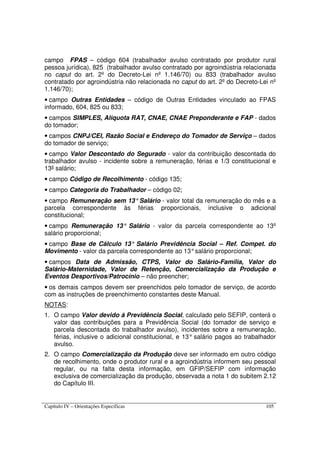 Capítulo IV – Orientações Específicas 105
campo FPAS – código 604 (trabalhador avulso contratado por produtor rural
pessoa jurídica), 825 (trabalhador avulso contratado por agroindústria relacionada
no caput do art. 2º do Decreto-Lei nº 1.146/70) ou 833 (trabalhador avulso
contratado por agroindústria não relacionada no caput do art. 2º do Decreto-Lei nº
1.146/70);
• campo Outras Entidades – código de Outras Entidades vinculado ao FPAS
informado, 604, 825 ou 833;
• campos SIMPLES, Alíquota RAT, CNAE, CNAE Preponderante e FAP - dados
do tomador;
• campos CNPJ/CEI, Razão Social e Endereço do Tomador de Serviço – dados
do tomador de serviço;
• campo Valor Descontado do Segurado - valor da contribuição descontada do
trabalhador avulso - incidente sobre a remuneração, férias e 1/3 constitucional e
13º salário;
• campo Código de Recolhimento - código 135;
• campo Categoria do Trabalhador – código 02;
• campo Remuneração sem 13°Salário - valor total da remuneração do mês e a
parcela correspondente às férias proporcionais, inclusive o adicional
constitucional;
• campo Remuneração 13° Salário - valor da parcela correspondente ao 13º
salário proporcional;
• campo Base de Cálculo 13° Salário Previdência Social – Ref. Compet. do
Movimento - valor da parcela correspondente ao 13°salário proporcional;
• campos Data de Admissão, CTPS, Valor do Salário-Família, Valor do
Salário-Maternidade, Valor de Retenção, Comercialização da Produção e
Eventos Desportivos/Patrocínio – não preencher;
• os demais campos devem ser preenchidos pelo tomador de serviço, de acordo
com as instruções de preenchimento constantes deste Manual.
NOTAS:
1. O campo Valor devido à Previdência Social, calculado pelo SEFIP, conterá o
valor das contribuições para a Previdência Social (do tomador de serviço e
parcela descontada do trabalhador avulso), incidentes sobre a remuneração,
férias, inclusive o adicional constitucional, e 13° salário pagos ao trabalhador
avulso.
2. O campo Comercialização da Produção deve ser informado em outro código
de recolhimento, onde o produtor rural e a agroindústria informem seu pessoal
regular, ou na falta desta informação, em GFIP/SEFIP com informação
exclusiva de comercialização da produção, observada a nota 1 do subitem 2.12
do Capítulo III.
 