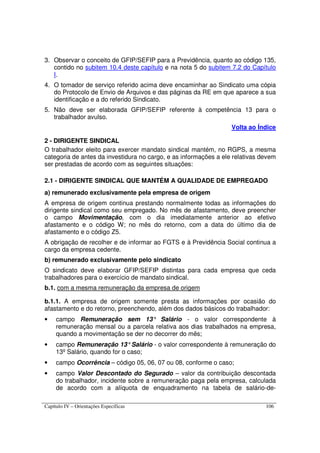 Capítulo IV – Orientações Específicas 106
3. Observar o conceito de GFIP/SEFIP para a Previdência, quanto ao código 135,
contido no subitem 10.4 deste capítulo e na nota 5 do subitem 7.2 do Capítulo
I.
4. O tomador de serviço referido acima deve encaminhar ao Sindicato uma cópia
do Protocolo de Envio de Arquivos e das páginas da RE em que aparece a sua
identificação e a do referido Sindicato.
5. Não deve ser elaborada GFIP/SEFIP referente à competência 13 para o
trabalhador avulso.
Volta ao Índice
2 - DIRIGENTE SINDICAL
O trabalhador eleito para exercer mandato sindical mantém, no RGPS, a mesma
categoria de antes da investidura no cargo, e as informações a ele relativas devem
ser prestadas de acordo com as seguintes situações:
2.1 - DIRIGENTE SINDICAL QUE MANTÉM A QUALIDADE DE EMPREGADO
a) remunerado exclusivamente pela empresa de origem
A empresa de origem continua prestando normalmente todas as informações do
dirigente sindical como seu empregado. No mês de afastamento, deve preencher
o campo Movimentação, com o dia imediatamente anterior ao efetivo
afastamento e o código W; no mês do retorno, com a data do último dia de
afastamento e o código Z5.
A obrigação de recolher e de informar ao FGTS e à Previdência Social continua a
cargo da empresa cedente.
b) remunerado exclusivamente pelo sindicato
O sindicato deve elaborar GFIP/SEFIP distintas para cada empresa que ceda
trabalhadores para o exercício de mandato sindical.
b.1. com a mesma remuneração da empresa de origem
b.1.1. A empresa de origem somente presta as informações por ocasião do
afastamento e do retorno, preenchendo, além dos dados básicos do trabalhador:
• campo Remuneração sem 13° Salário - o valor correspondente à
remuneração mensal ou a parcela relativa aos dias trabalhados na empresa,
quando a movimentação se der no decorrer do mês;
• campo Remuneração 13°Salário - o valor correspondente à remuneração do
13º Salário, quando for o caso;
• campo Ocorrência – código 05, 06, 07 ou 08, conforme o caso;
• campo Valor Descontado do Segurado – valor da contribuição descontada
do trabalhador, incidente sobre a remuneração paga pela empresa, calculada
de acordo com a alíquota de enquadramento na tabela de salário-de-
 