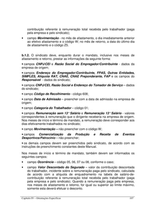 Capítulo IV – Orientações Específicas 107
contribuição referente à remuneração total recebida pelo trabalhador (paga
pela empresa e pelo sindicato);
• campo Movimentação - no mês de afastamento, o dia imediatamente anterior
ao efetivo afastamento e o código W; no mês de retorno, a data do último dia
de afastamento e o código Z5.
b.1.2. O sindicato deve, enquanto durar o mandato, inclusive nos meses de
afastamento e retorno, prestar as informações da seguinte forma:
• campos CNPJ/CEI e Razão Social do Empregador/Contribuinte - dados da
empresa de origem;
• campos Endereço do Empregador/Contribuinte, FPAS, Outras Entidades,
SIMPLES, Alíquota RAT, CNAE, CNAE Preponderante, FAP e os campos do
Responsável - dados do sindicato;
• campos CNPJ/CEI, Razão Social e Endereço do Tomador de Serviço – dados
do sindicato;
• campo Código de Recolhimento - código 608;
• campo Data de Admissão – preencher com a data de admissão na empresa de
origem;
• campo Categoria do Trabalhador – código 01;
• campos Remuneração sem 13° Salário e Remuneração 13° Salário - valores
correspondentes à remuneração que o dirigente receberia na empresa de origem.
Nos meses de início e término de mandato, a remuneração deve corresponder aos
dias efetivamente trabalhados no sindicato;
• campo Movimentação – não preencher com o código W;
• campos Comercialização da Produção e Receita de Eventos
Desportivos/Patrocínio – não preencher;
• os demais campos devem ser preenchidos pelo sindicato, de acordo com as
instruções de preenchimento constantes deste Manual.
Nos meses de início e término de mandato, também devem ser informados os
seguintes campos:
• campo Ocorrência – código 05, 06, 07 ou 08, conforme o caso;
• campo Valor Descontado do Segurado – valor da contribuição descontada
do trabalhador, incidente sobre a remuneração paga pelo sindicato, calculada
de acordo com a alíquota de enquadramento na tabela de salário-de-
contribuição referente à remuneração total recebida pelo trabalhador (paga
pela empresa e pelo sindicato). Quando a remuneração paga pela empresa,
nos meses de afastamento e retorno, for igual ou superior ao limite máximo,
somente esta deverá efetuar o desconto.
 