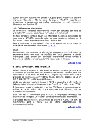 Capítulo I – Orientações Gerais 9
quando solicitado, ou salvos em formato PDF, para guarda magnética e posterior
impressão. Somente a RE faz parte do arquivo NRA.SFP, podendo ser
armazenada e apresentada aos órgãos requisitantes em meio magnético.
Observar a nota 1 do item 13.
1.2 – Retificação de informações
As informações prestadas incorretamente devem ser corrigidas por meio do
próprio SEFIP, conforme estabelecido no Capítulo V deste Manual.
Os fatos geradores omitidos devem ser informados mediante a transmissão de
novo arquivo NRA.SFP, contendo todos os fatos geradores, inclusive os já
informados, com as respectivas correções e confirmações.
Para a retificação de informações, observar as orientações sobre chave de
GFIP/SEFIP e modalidades, nos subitens 7.1 e 7.2.
NOTA:
No movimento com retificação de informações, será gerada uma GPS – Guia da
Previdência Social com base na totalidade dos fatos geradores e demais
informações. Caso tenham sido recolhidos anteriormente valores devidos à
Previdência, no todo ou em parte, esta GPS não deverá ser utilizada.
Volta ao Índice
2 - QUEM DEVE RECOLHER E INFORMAR
Devem recolher e informar a GFIP/SEFIP as pessoas físicas ou jurídicas e os
contribuintes equiparados a empresa sujeitos ao recolhimento do FGTS, conforme
estabelece a Lei nº 8.036, de 11/05/1990, e legislação posterior, bem como à
prestação de informações à Previdência Social, conforme disposto na Lei nº
8.212, de 24/07/1991, e alterações posteriores.
Ainda que não haja recolhimento para o FGTS, é necessária a informação de
todos os dados cadastrais e financeiros para a Previdência Social e para o FGTS.
É facultado ao empregador doméstico recolher FGTS para o seu empregado. No
entanto, ao decidir fazê-lo, não poderá interromper o recolhimento, salvo se
houver rescisão contratual.
Caso não haja o recolhimento para o FGTS, o empregador doméstico fica
dispensado da entrega da GFIP/SEFIP apenas com informações declaratórias.
A prestação das informações, a transmissão do arquivo NRA.SFP, bem como os
recolhimentos para o FGTS são de inteira responsabilidade do
empregador/contribuinte.
Volta ao Índice
 