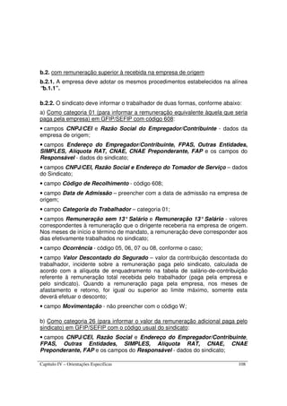 Capítulo IV – Orientações Específicas 108
b.2. com remuneração superior à recebida na empresa de origem
b.2.1. A empresa deve adotar os mesmos procedimentos estabelecidos na alínea
“b.1.1”.
b.2.2. O sindicato deve informar o trabalhador de duas formas, conforme abaixo:
a) Como categoria 01 (para informar a remuneração equivalente àquela que seria
paga pela empresa) em GFIP/SEFIP com código 608:
• campos CNPJ/CEI e Razão Social do Empregador/Contribuinte - dados da
empresa de origem;
• campos Endereço do Empregador/Contribuinte, FPAS, Outras Entidades,
SIMPLES, Alíquota RAT, CNAE, CNAE Preponderante, FAP e os campos do
Responsável - dados do sindicato;
• campos CNPJ/CEI, Razão Social e Endereço do Tomador de Serviço – dados
do Sindicato;
• campo Código de Recolhimento - código 608;
• campo Data de Admissão – preencher com a data de admissão na empresa de
origem;
• campo Categoria do Trabalhador – categoria 01;
• campos Remuneração sem 13° Salário e Remuneração 13° Salário - valores
correspondentes à remuneração que o dirigente receberia na empresa de origem.
Nos meses de início e término de mandato, a remuneração deve corresponder aos
dias efetivamente trabalhados no sindicato;
• campo Ocorrência - código 05, 06, 07 ou 08, conforme o caso;
• campo Valor Descontado do Segurado – valor da contribuição descontada do
trabalhador, incidente sobre a remuneração paga pelo sindicato, calculada de
acordo com a alíquota de enquadramento na tabela de salário-de-contribuição
referente à remuneração total recebida pelo trabalhador (paga pela empresa e
pelo sindicato). Quando a remuneração paga pela empresa, nos meses de
afastamento e retorno, for igual ou superior ao limite máximo, somente esta
deverá efetuar o desconto;
• campo Movimentação - não preencher com o código W;
b) Como categoria 26 (para informar o valor da remuneração adicional paga pelo
sindicato) em GFIP/SEFIP com o código usual do sindicato:
• campos CNPJ/CEI, Razão Social e Endereço do Empregador/Contribuinte,
FPAS, Outras Entidades, SIMPLES, Alíquota RAT, CNAE, CNAE
Preponderante, FAP e os campos do Responsável - dados do sindicato;
 