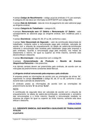Capítulo IV – Orientações Específicas 109
• campo Código de Recolhimento – código usual do sindicato (115, por exemplo.
A categoria 26 não deve ser informada na GFIP/SEFIP com código 608);
• campo Data de Admissão - data de início do pagamento do valor adicional pago
ao dirigente sindical;
• campo Categoria do Trabalhador – categoria 26;
• campos Remuneração sem 13° Salário e Remuneração 13° Salário - valor
correspondente ao adicional pago ao dirigente sindical, sem incidência para o
FGTS;
• campo Ocorrência - código 05, 06, 07 ou 08, conforme o caso;
• campo Valor Descontado do Segurado – valor da contribuição descontada do
trabalhador, incidente sobre a remuneração paga pelo sindicato, calculada de
acordo com a alíquota de enquadramento na tabela de salário-de-contribuição
referente à remuneração total recebida pelo trabalhador (paga pela empresa e
pelo sindicato). Quando a remuneração paga pela empresa, nos meses de
afastamento e retorno, for igual ou superior ao limite máximo, somente esta
deverá efetuar o desconto;
• campo Movimentação – não preencher com o código W;
• campos Comercialização da Produção e Receita de Eventos
Desportivos/Patrocínio – não preencher;
• os demais campos devem ser preenchidos pelo sindicato, de acordo com as
instruções de preenchimento constantes deste Manual.
c) dirigente sindical remunerado pela empresa e pelo sindicato
A empresa presta as informações de acordo com as orientações da alínea “a”,
registrando no campo Ocorrência o código 05, 06, 07 ou 08, conforme o caso,
durante todo o período do afastamento.
O sindicato presta as informações de acordo com as orientações de
preenchimento da letra “b” da alínea “b.2.2”.
NOTA:
A contribuição do segurado deve ser calculada de acordo com a alíquota de
enquadramento na tabela de salário-de-contribuição, considerando o somatório
das remunerações e o limite máximo. Quando a remuneração recebida na
empresa de origem for igual ou superior ao limite máximo, somente esta deve
efetuar o desconto.
Volta ao Índice
2.2 - DIRIGENTE SINDICAL QUE MANTÉM A QUALIDADE DE TRABALHADOR
AVULSO
a) portuário
 