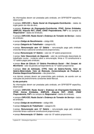 Capítulo IV – Orientações Específicas 110
As informações devem ser prestadas pelo sindicato, em GFIP/SEFIP específica,
observando:
• campos CNPJ/CEI e Razão Social do Empregador/Contribuinte – dados do
órgão gestor de mão-de-obra;
• campos Endereço do Empregador/Contribuinte, FPAS, Outras Entidades,
SIMPLES, Alíquota RAT, CNAE, CNAE Preponderante, FAP e os campos do
Responsável – dados do Sindicato;
• campos CNPJ/CEI, Razão Social e Endereço do Tomador de Serviço – dados
do sindicato;
• campo Código de Recolhimento – código 608;
• campo Categoria do Trabalhador – categoria 02;
• campo Remuneração sem 13° Salário – remuneração paga pelo sindicato
(incluindo férias e adicional constitucional proporcionais);
• campo Remuneração 13°Salário – valor do 13º salário proporcional;
• campo Valor Descontado do Segurado - valor da contribuição descontada do
trabalhador avulso - incidente sobre a remuneração, férias e 1/3 constitucional e
13°salário pagos pelo sindicato;
• campo Base de Cálculo 13° Salário Previdência Social – Ref. Compet. do
Movimento - valor da parcela correspondente ao 13°salário proporcional;
• campos Data de Admissão, CTPS, Valor do Salário-Família, Valor do
Salário-Maternidade, Valor de Retenção, Comercialização da Produção e
Eventos Desportivos/Patrocínio – não preencher;
• os demais campos devem ser preenchidos pelo sindicato, de acordo com as
instruções de preenchimento constantes deste Manual.
b) não portuário
As informações devem ser prestadas pelo sindicato, em GFIP/SEFIP específica,
observando:
• campos CNPJ/CEI, Razão Social e Endereço do Empregador/Contribuinte,
FPAS, Outras Entidades, SIMPLES, Alíquota RAT, CNAE, CNAE
Preponderante, FAP e os campos do Responsável – dados do sindicato;
• campos CNPJ/CEI, Razão Social e Endereço do Tomador de Serviço – dados
do sindicato;
• campo Código de recolhimento – código 608;
• campo Categoria do Trabalhador – categoria 02;
• campo Remuneração sem 13° Salário – remuneração paga pelo sindicato
(incluindo férias e adicional constitucional proporcionais);
• campo Remuneração 13°Salário – valor do 13º salário proporcional;
 