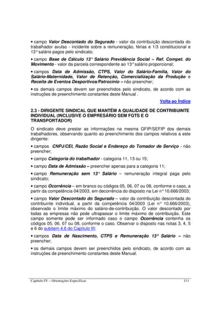 Capítulo IV – Orientações Específicas 111
• campo Valor Descontado do Segurado - valor da contribuição descontada do
trabalhador avulso - incidente sobre a remuneração, férias e 1/3 constitucional e
13°salário pagos pelo sindicato;
• campo Base de Cálculo 13° Salário Previdência Social – Ref. Compet. do
Movimento - valor da parcela correspondente ao 13°salário proporcional;
• campos Data de Admissão, CTPS, Valor do Salário-Família, Valor do
Salário-Maternidade, Valor de Retenção, Comercialização da Produção e
Receita de Eventos Desportivos/Patrocínio – não preencher;
• os demais campos devem ser preenchidos pelo sindicato, de acordo com as
instruções de preenchimento constantes deste Manual .
Volta ao Índice
2.3 - DIRIGENTE SINDICAL QUE MANTÉM A QUALIDADE DE CONTRIBUINTE
INDIVIDUAL (INCLUSIVE O EMPRESÁRIO SEM FGTS E O
TRANSPORTADOR)
O sindicato deve prestar as informações na mesma GFIP/SEFIP dos demais
trabalhadores, observando quanto ao preenchimento dos campos relativos a este
dirigente:
• campos CNPJ/CEI, Razão Social e Endereço do Tomador de Serviço - não
preencher;
• campo Categoria do trabalhador - categoria 11, 13 ou 15;
• campo Data de Admissão – preencher apenas para a categoria 11;
• campo Remuneração sem 13° Salário – remuneração integral paga pelo
sindicato;
• campo Ocorrência – em branco ou códigos 05, 06, 07 ou 08, conforme o caso, a
partir da competência 04/2003, em decorrência do disposto na Lei n°10.666/2003;
• campo Valor Descontado do Segurado – valor da contribuição descontada do
contribuinte individual, a partir da competência 04/2003 (Lei n° 10.666/2003),
observado o limite máximo do salário-de-contribuição. O valor descontado por
todas as empresas não pode ultrapassar o limite máximo de contribuição. Este
campo somente pode ser informado caso o campo Ocorrência contenha os
códigos 05, 06, 07 ou 08, conforme o caso. Observar o disposto nas notas 3, 4, 5
e 6 do subitem 4.6 do Capítulo III;
• campos Data de Nascimento, CTPS e Remuneração 13°°°° Salário – não
preencher;
• os demais campos devem ser preenchidos pelo sindicato, de acordo com as
instruções de preenchimento constantes deste Manual.
 