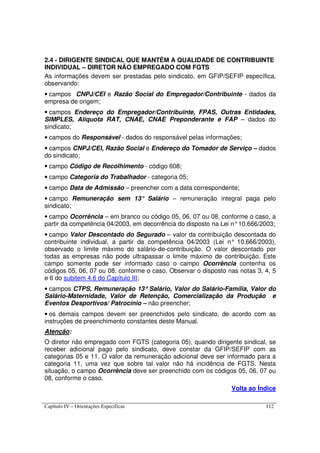 Capítulo IV – Orientações Específicas 112
2.4 - DIRIGENTE SINDICAL QUE MANTÉM A QUALIDADE DE CONTRIBUINTE
INDIVIDUAL – DIRETOR NÃO EMPREGADO COM FGTS
As informações devem ser prestadas pelo sindicato, em GFIP/SEFIP específica,
observando:
• campos CNPJ/CEI e Razão Social do Empregador/Contribuinte - dados da
empresa de origem;
• campos Endereço do Empregador/Contribuinte, FPAS, Outras Entidades,
SIMPLES, Alíquota RAT, CNAE, CNAE Preponderante e FAP – dados do
sindicato;
• campos do Responsável - dados do responsável pelas informações;
• campos CNPJ/CEI, Razão Social e Endereço do Tomador de Serviço – dados
do sindicato;
• campo Código de Recolhimento - código 608;
• campo Categoria do Trabalhador - categoria 05;
• campo Data de Admissão – preencher com a data correspondente;
• campo Remuneração sem 13° Salário – remuneração integral paga pelo
sindicato;
• campo Ocorrência – em branco ou código 05, 06, 07 ou 08, conforme o caso, a
partir da competência 04/2003, em decorrência do disposto na Lei n°10.666/2003;
• campo Valor Descontado do Segurado – valor da contribuição descontada do
contribuinte individual, a partir da competência 04/2003 (Lei n° 10.666/2003),
observado o limite máximo do salário-de-contribuição. O valor descontado por
todas as empresas não pode ultrapassar o limite máximo de contribuição. Este
campo somente pode ser informado caso o campo Ocorrência contenha os
códigos 05, 06, 07 ou 08, conforme o caso. Observar o disposto nas notas 3, 4, 5
e 6 do subitem 4.6 do Capítulo III;
• campos CTPS, Remuneração 13°°°° Salário, Valor do Salário-Família, Valor do
Salário-Maternidade, Valor de Retenção, Comercialização da Produção e
Eventos Desportivos/ Patrocínio – não preencher;
• os demais campos devem ser preenchidos pelo sindicato, de acordo com as
instruções de preenchimento constantes deste Manual.
Atenção:
O diretor não empregado com FGTS (categoria 05), quando dirigente sindical, se
receber adicional pago pelo sindicato, deve constar da GFIP/SEFIP com as
categorias 05 e 11. O valor da remuneração adicional deve ser informado para a
categoria 11, uma vez que sobre tal valor não há incidência de FGTS. Nesta
situação, o campo Ocorrência deve ser preenchido com os códigos 05, 06, 07 ou
08, conforme o caso.
Volta ao Índice
 