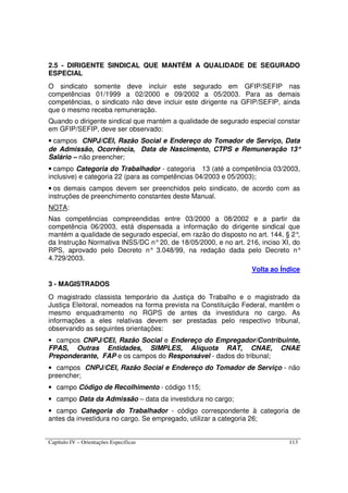 Capítulo IV – Orientações Específicas 113
2.5 - DIRIGENTE SINDICAL QUE MANTÉM A QUALIDADE DE SEGURADO
ESPECIAL
O sindicato somente deve incluir este segurado em GFIP/SEFIP nas
competências 01/1999 a 02/2000 e 09/2002 a 05/2003. Para as demais
competências, o sindicato não deve incluir este dirigente na GFIP/SEFIP, ainda
que o mesmo receba remuneração.
Quando o dirigente sindical que mantém a qualidade de segurado especial constar
em GFIP/SEFIP, deve ser observado:
• campos CNPJ/CEI, Razão Social e Endereço do Tomador de Serviço, Data
de Admissão, Ocorrência, Data de Nascimento, CTPS e Remuneração 13°°°°
Salário – não preencher;
• campo Categoria do Trabalhador - categoria 13 (até a competência 03/2003,
inclusive) e categoria 22 (para as competências 04/2003 e 05/2003);
• os demais campos devem ser preenchidos pelo sindicato, de acordo com as
instruções de preenchimento constantes deste Manual.
NOTA:
Nas competências compreendidas entre 03/2000 a 08/2002 e a partir da
competência 06/2003, está dispensada a informação do dirigente sindical que
mantém a qualidade de segurado especial, em razão do disposto no art. 144, § 2°,
da Instrução Normativa INSS/DC n°20, de 18/05/2000, e no art. 216, inciso XI, do
RPS, aprovado pelo Decreto n° 3.048/99, na redação dada pelo Decreto n°
4.729/2003.
Volta ao Índice
3 - MAGISTRADOS
O magistrado classista temporário da Justiça do Trabalho e o magistrado da
Justiça Eleitoral, nomeados na forma prevista na Constituição Federal, mantêm o
mesmo enquadramento no RGPS de antes da investidura no cargo. As
informações a eles relativas devem ser prestadas pelo respectivo tribunal,
observando as seguintes orientações:
• campos CNPJ/CEI, Razão Social e Endereço do Empregador/Contribuinte,
FPAS, Outras Entidades, SIMPLES, Alíquota RAT, CNAE, CNAE
Preponderante, FAP e os campos do Responsável - dados do tribunal;
• campos CNPJ/CEI, Razão Social e Endereço do Tomador de Serviço - não
preencher;
• campo Código de Recolhimento - código 115;
• campo Data da Admissão – data da investidura no cargo;
• campo Categoria do Trabalhador - código correspondente à categoria de
antes da investidura no cargo. Se empregado, utilizar a categoria 26;
 