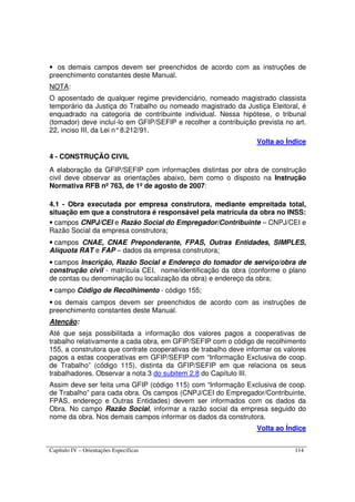 Capítulo IV – Orientações Específicas 114
• os demais campos devem ser preenchidos de acordo com as instruções de
preenchimento constantes deste Manual.
NOTA:
O aposentado de qualquer regime previdenciário, nomeado magistrado classista
temporário da Justiça do Trabalho ou nomeado magistrado da Justiça Eleitoral, é
enquadrado na categoria de contribuinte individual. Nessa hipótese, o tribunal
(tomador) deve incluí-lo em GFIP/SEFIP e recolher a contribuição prevista no art.
22, inciso III, da Lei n°8.212/91.
Volta ao Índice
4 - CONSTRUÇÃO CIVIL
A elaboração da GFIP/SEFIP com informações distintas por obra de construção
civil deve observar as orientações abaixo, bem como o disposto na Instrução
Normativa RFB nº 763, de 1º de agosto de 2007:
4.1 - Obra executada por empresa construtora, mediante empreitada total,
situação em que a construtora é responsável pela matrícula da obra no INSS:
• campos CNPJ/CEI e Razão Social do Empregador/Contribuinte – CNPJ/CEI e
Razão Social da empresa construtora;
• campos CNAE, CNAE Preponderante, FPAS, Outras Entidades, SIMPLES,
Alíquota RAT e FAP – dados da empresa construtora;
• campos Inscrição, Razão Social e Endereço do tomador de serviço/obra de
construção civil - matrícula CEI, nome/identificação da obra (conforme o plano
de contas ou denominação ou localização da obra) e endereço da obra;
• campo Código de Recolhimento - código 155;
• os demais campos devem ser preenchidos de acordo com as instruções de
preenchimento constantes deste Manual.
Atenção:
Até que seja possibilitada a informação dos valores pagos a cooperativas de
trabalho relativamente a cada obra, em GFIP/SEFIP com o código de recolhimento
155, a construtora que contrate cooperativas de trabalho deve informar os valores
pagos a estas cooperativas em GFIP/SEFIP com “Informação Exclusiva de coop.
de Trabalho” (código 115), distinta da GFIP/SEFIP em que relaciona os seus
trabalhadores. Observar a nota 3 do subitem 2.8 do Capítulo III.
Assim deve ser feita uma GFIP (código 115) com “Informação Exclusiva de coop.
de Trabalho” para cada obra. Os campos (CNPJ/CEI do Empregador/Contribuinte,
FPAS, endereço e Outras Entidades) devem ser informados com os dados da
Obra. No campo Razão Social, informar a razão social da empresa seguido do
nome da obra. Nos demais campos informar os dados da construtora.
Volta ao Índice
 