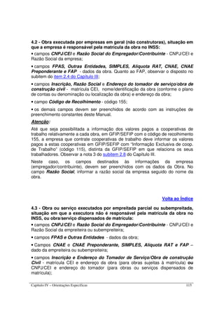 Capítulo IV – Orientações Específicas 115
4.2 - Obra executada por empresas em geral (não construtoras), situação em
que a empresa é responsável pela matrícula da obra no INSS:
• campos CNPJ/CEI e Razão Social do Empregador/Contribuinte - CNPJ/CEI e
Razão Social da empresa;
• campos FPAS, Outras Entidades, SIMPLES, Alíquota RAT, CNAE, CNAE
Preponderante e FAP - dados da obra. Quanto ao FAP, observar o disposto no
subitem do item 2.4 do Capítulo III;
• campos Inscrição, Razão Social e Endereço do tomador de serviço/obra de
construção civil - matrícula CEI, nome/identificação da obra (conforme o plano
de contas ou denominação ou localização da obra) e endereço da obra;
• campo Código de Recolhimento - código 155;
• os demais campos devem ser preenchidos de acordo com as instruções de
preenchimento constantes deste Manual.
Atenção:
Até que seja possibilitada a informação dos valores pagos a cooperativas de
trabalho relativamente a cada obra, em GFIP/SEFIP com o código de recolhimento
155, a empresa que contrate cooperativas de trabalho deve informar os valores
pagos a estas cooperativas em GFIP/SEFIP com “Informação Exclusiva de coop.
de Trabalho” (código 115), distinta da GFIP/SEFIP em que relaciona os seus
trabalhadores. Observar a nota 3 do subitem 2.8 do Capítulo III.
Neste caso, os campos destinados às informações da empresa
(empregador/contribuinte), devem ser preenchidos com os dados da Obra. No
campo Razão Social, informar a razão social da empresa seguido do nome da
obra.
Volta ao Índice
4.3 - Obra ou serviço executados por empreitada parcial ou subempreitada,
situação em que a executora não é responsável pela matrícula da obra no
INSS, ou obra/serviço dispensados de matrícula:
• campos CNPJ/CEI e Razão Social do Empregador/Contribuinte - CNPJ/CEI e
Razão Social da empreiteira ou subempreiteira;
• campos FPAS e Outras Entidades - dados da obra;
• Campos CNAE e CNAE Preponderante, SIMPLES, Alíquota RAT e FAP –
dado da empreiteira ou subempreiteira;
• campos Inscrição e Endereço do Tomador de Serviço/Obra de construção
Civil - matrícula CEI e endereço da obra (para obras sujeitas à matrícula) ou
CNPJ/CEI e endereço do tomador (para obras ou serviços dispensados de
matrícula);
 