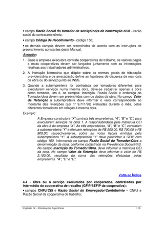 Capítulo IV – Orientações Específicas 116
• campo Razão Social do tomador de serviço/obra de construção civil – razão
social do contratante direto;
• campo Código de Recolhimento - código 150;
• os demais campos devem ser preenchidos de acordo com as instruções de
preenchimento constantes deste Manual.
Atenção:
1. Caso a empresa executora contrate cooperativas de trabalho, os valores pagos
a estas cooperativas devem ser lançados juntamente com as informações
relativas aos trabalhadores administrativos.
2. A Instrução Normativa que dispõe sobre as normas gerais de tributação
previdenciária e de arrecadação define as hipóteses de dispensa de matrícula
da obra ou do serviço junto ao INSS.
3. Quando a subempreiteira for contratada por tomadores diferentes para
executarem serviços numa mesma obra, deve-se cadastrar apenas a obra
como tomador, isto é, os campos: Inscrição, Razão Social e endereço do
Tomador/obra devem ser preenchidos com os dados da obra. No campo Valor
de Retenção a subempreiteira deve informar o valor correspondente ao
montante das retenções (Lei n° 9.711/98) efetuadas durante o mês, pelos
diferentes tomadores em relação à mesma obra.
Exemplo:
A Empresa construtora “X” contrata três empreiteiras, “A”, “B” e “C”, para
executarem serviços na obra 1. A responsabilidade pela matrícula CEI
da obra é da empresa “X”. As três empreiteiras, “A”, “B” e “C”, contratam
a subempreiteira “Y” e efetuam retenções de R$ 500,00, R$ 700,00 e R$
900,00, respectivamente, sobre as notas fiscais emitidas pela
subempreiteira “Y”. A subempreiteira “Y” deve preencher a GFIP com
código 150, informando no campo Razão Social do Tomador/Obra a
denominação da obra, conforme cadastrado na Previdência Social/RFB.
No campo Inscrição do Tomador/Obra, deve informar a matricula CEI
da obra. No campo Valor da Retenção deve informar o valor de R$
2.100,00, resultado da soma das retenções efetuadas pelas
empreiteiras “A”, “B” e “C”.
Volta ao Índice
4.4 - Obra ou o serviço executados por cooperados, contratados por
intermédio de cooperativa de trabalho (GFIP/SEFIP da cooperativa):
• campos CNPJ/CEI e Razão Social do Empregador/Contribuinte – CNPJ e
Razão Social da cooperativa de trabalho;
 