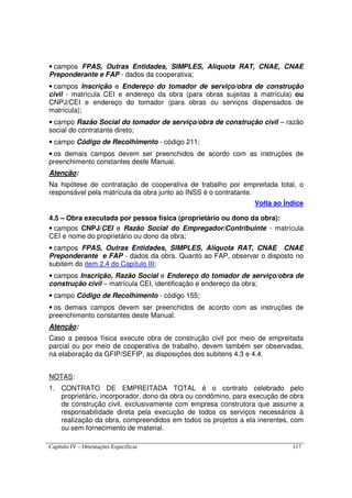 Capítulo IV – Orientações Específicas 117
• campos FPAS, Outras Entidades, SIMPLES, Alíquota RAT, CNAE, CNAE
Preponderante e FAP - dados da cooperativa;
• campos Inscrição e Endereço do tomador de serviço/obra de construção
civil - matrícula CEI e endereço da obra (para obras sujeitas à matrícula) ou
CNPJ/CEI e endereço do tomador (para obras ou serviços dispensados de
matrícula);
• campo Razão Social do tomador de serviço/obra de construção civil – razão
social do contratante direto;
• campo Código de Recolhimento - código 211;
• os demais campos devem ser preenchidos de acordo com as instruções de
preenchimento constantes deste Manual.
Atenção:
Na hipótese de contratação de cooperativa de trabalho por empreitada total, o
responsável pela matrícula da obra junto ao INSS é o contratante.
Volta ao Índice
4.5 – Obra executada por pessoa física (proprietário ou dono da obra):
• campos CNPJ/CEI e Razão Social do Empregador/Contribuinte - matrícula
CEI e nome do proprietário ou dono da obra;
• campos FPAS, Outras Entidades, SIMPLES, Alíquota RAT, CNAE CNAE
Preponderante e FAP - dados da obra. Quanto ao FAP, observar o disposto no
subitem do item 2.4 do Capítulo III;
• campos Inscrição, Razão Social e Endereço do tomador de serviço/obra de
construção civil – matrícula CEI, identificação e endereço da obra;
• campo Código de Recolhimento - código 155;
• os demais campos devem ser preenchidos de acordo com as instruções de
preenchimento constantes deste Manual.
Atenção:
Caso a pessoa física execute obra de construção civil por meio de empreitada
parcial ou por meio de cooperativa de trabalho, devem também ser observadas,
na elaboração da GFIP/SEFIP, as disposições dos subitens 4.3 e 4.4.
NOTAS:
1. CONTRATO DE EMPREITADA TOTAL é o contrato celebrado pelo
proprietário, incorporador, dono da obra ou condômino, para execução de obra
de construção civil, exclusivamente com empresa construtora que assume a
responsabilidade direta pela execução de todos os serviços necessários à
realização da obra, compreendidos em todos os projetos a ela inerentes, com
ou sem fornecimento de material.
 