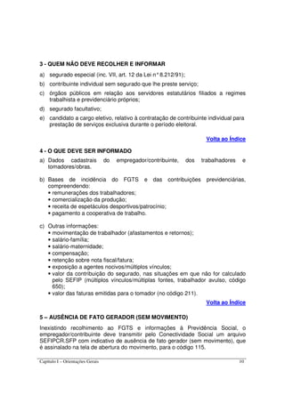 Capítulo I – Orientações Gerais 10
3 - QUEM NÃO DEVE RECOLHER E INFORMAR
a) segurado especial (inc. VII, art. 12 da Lei n°8.212/91);
b) contribuinte individual sem segurado que lhe preste serviço;
c) órgãos públicos em relação aos servidores estatutários filiados a regimes
trabalhista e previdenciário próprios;
d) segurado facultativo;
e) candidato a cargo eletivo, relativo à contratação de contribuinte individual para
prestação de serviços exclusiva durante o período eleitoral.
Volta ao Índice
4 - O QUE DEVE SER INFORMADO
a) Dados cadastrais do empregador/contribuinte, dos trabalhadores e
tomadores/obras.
b) Bases de incidência do FGTS e das contribuições previdenciárias,
compreendendo:
• remunerações dos trabalhadores;
• comercialização da produção;
• receita de espetáculos desportivos/patrocínio;
• pagamento a cooperativa de trabalho.
c) Outras informações:
• movimentação de trabalhador (afastamentos e retornos);
• salário-família;
• salário-maternidade;
• compensação;
• retenção sobre nota fiscal/fatura;
• exposição a agentes nocivos/múltiplos vínculos;
• valor da contribuição do segurado, nas situações em que não for calculado
pelo SEFIP (múltiplos vínculos/múltiplas fontes, trabalhador avulso, código
650);
• valor das faturas emitidas para o tomador (no código 211).
Volta ao Índice
5 – AUSÊNCIA DE FATO GERADOR (SEM MOVIMENTO)
Inexistindo recolhimento ao FGTS e informações à Previdência Social, o
empregador/contribuinte deve transmitir pelo Conectividade Social um arquivo
SEFIPCR.SFP com indicativo de ausência de fato gerador (sem movimento), que
é assinalado na tela de abertura do movimento, para o código 115.
 