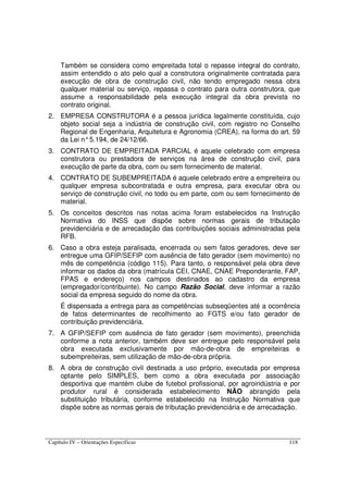 Capítulo IV – Orientações Específicas 118
Também se considera como empreitada total o repasse integral do contrato,
assim entendido o ato pelo qual a construtora originalmente contratada para
execução de obra de construção civil, não tendo empregado nessa obra
qualquer material ou serviço, repassa o contrato para outra construtora, que
assume a responsabilidade pela execução integral da obra prevista no
contrato original.
2. EMPRESA CONSTRUTORA é a pessoa jurídica legalmente constituída, cujo
objeto social seja a indústria de construção civil, com registro no Conselho
Regional de Engenharia, Arquitetura e Agronomia (CREA), na forma do art. 59
da Lei n°5.194, de 24/12/66.
3. CONTRATO DE EMPREITADA PARCIAL é aquele celebrado com empresa
construtora ou prestadora de serviços na área de construção civil, para
execução de parte da obra, com ou sem fornecimento de material.
4. CONTRATO DE SUBEMPREITADA é aquele celebrado entre a empreiteira ou
qualquer empresa subcontratada e outra empresa, para executar obra ou
serviço de construção civil, no todo ou em parte, com ou sem fornecimento de
material.
5. Os conceitos descritos nas notas acima foram estabelecidos na Instrução
Normativa do INSS que dispõe sobre normas gerais de tributação
previdenciária e de arrecadação das contribuições sociais administradas pela
RFB.
6. Caso a obra esteja paralisada, encerrada ou sem fatos geradores, deve ser
entregue uma GFIP/SEFIP com ausência de fato gerador (sem movimento) no
mês de competência (código 115). Para tanto, o responsável pela obra deve
informar os dados da obra (matrícula CEI, CNAE, CNAE Preponderante, FAP,
FPAS e endereço) nos campos destinados ao cadastro da empresa
(empregador/contribuinte). No campo Razão Social, deve informar a razão
social da empresa seguido do nome da obra.
É dispensada a entrega para as competências subseqüentes até a ocorrência
de fatos determinantes de recolhimento ao FGTS e/ou fato gerador de
contribuição previdenciária.
7. A GFIP/SEFIP com ausência de fato gerador (sem movimento), preenchida
conforme a nota anterior, também deve ser entregue pelo responsável pela
obra executada exclusivamente por mão-de-obra de empreiteiras e
subempreiteiras, sem utilização de mão-de-obra própria.
8. A obra de construção civil destinada a uso próprio, executada por empresa
optante pelo SIMPLES, bem como a obra executada por associação
desportiva que mantém clube de futebol profissional, por agroindústria e por
produtor rural é considerada estabelecimento NÃO abrangido pela
substituição tributária, conforme estabelecido na Instrução Normativa que
dispõe sobre as normas gerais de tributação previdenciária e de arrecadação.
 
