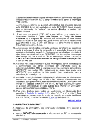 Capítulo IV – Orientações Específicas 119
A obra executada nestas situações deve ser informada conforme as instruções
estabelecidas no subitem 4.2. O campo Simples deve conter a informação
“não optante”.
As informações relativas ao pessoal administrativo das empresas optantes
pelo SIMPLES devem ser prestadas em outra GFIP/SEFIP (outro arquivo),
com a informação de “optante” no campo Simples, e código 150,
obrigatoriamente.
9. A empresa que possuir FPAS 507 e que edificar obra própria, tendo
informações relativas à Opção pelo Simples, ao Código de Outras
Entidades ou à Alíquota RAT distintas das informações da obra, deverá
elabora GFIP/SEFIP com código 150, para informar os dados e trabalhadores
não referentes à obra, e GFIP com código 155, para informar os dados e
trabalhadores referentes à obra.
10. A isenção das contribuições outorgada à entidade beneficente de assistência
social é extensiva à obra de construção civil executada diretamente pela
entidade e destinada a uso próprio. Neste caso, os trabalhadores vinculados à
obra devem ser relacionados em GFIP/SEFIP com informações distintas por
obra (código 155) com a matrícula CEI e a identificação da obra nos campos
CNPJ/CEI e Razão Social do tomador de serviço/obra de construção civil
e com o FPAS 639.
11. Caso não haja fatos geradores ou outras informações a serem prestadas para
a administração e/ou obras executadas por empreitada parcial ou
subempreitada (código 150), a empresa que enviar, na mesma competência,
GFIP/SEFIP com código 155, relativamente às obras, deve enviar uma
GFIP/SEFIP com ausência de fato gerador (sem movimento) para a
administração, no código 115.
12. A obra de construção civil executada por órgão público deve ser informada em
GFIP/SEFIP com código 155 e FPAS 582. Havendo trabalhadores não
alocados à obra para informar, estes devem ser incluídos na GFIP/SEFIP com
código 155, alocados ao tomador com o CNPJ do órgão público (GFIP/SEFIP
do pessoal administrativo). O órgão público deve informar em GFIP/SEFIP
apenas os trabalhadores vinculados ao RGPS.
13. Para mais detalhes sobre código de recolhimento em Construção Civil,
consultar o Capítulo III, subitem 1.2.1, letras “e”, “f” e “g” e nota 2. Para
informações sobre compensação e valor da retenção sobre nota fiscal/fatura
(Lei n°9.711/98), consultar os subitens 2.16 e 3.1 do Capítulo III.
Volta ao Índice
5 – EMPREGADOR DOMÉSTICO
A elaboração da GFIP/SEFIP, pelo empregador doméstico, deve observar o
seguinte:
• campo CNPJ/CEI do empregador – informar o n° do CEI do empregador
doméstico;
 