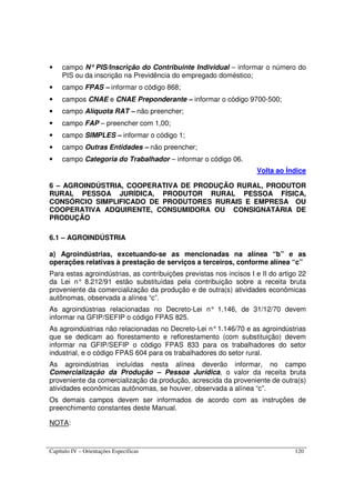 Capítulo IV – Orientações Específicas 120
• campo N°°°° PIS/Inscrição do Contribuinte Individual – informar o número do
PIS ou da inscrição na Previdência do empregado doméstico;
• campo FPAS – informar o código 868;
• campos CNAE e CNAE Preponderante – informar o código 9700-500;
• campo Alíquota RAT – não preencher;
• campo FAP – preencher com 1,00;
• campo SIMPLES – informar o código 1;
• campo Outras Entidades – não preencher;
• campo Categoria do Trabalhador – informar o código 06.
Volta ao Índice
6 – AGROINDÚSTRIA, COOPERATIVA DE PRODUÇÃO RURAL, PRODUTOR
RURAL PESSOA JURÍDICA, PRODUTOR RURAL PESSOA FÍSICA,
CONSÓRCIO SIMPLIFICADO DE PRODUTORES RURAIS E EMPRESA OU
COOPERATIVA ADQUIRENTE, CONSUMIDORA OU CONSIGNATÁRIA DE
PRODUÇÃO
6.1 – AGROINDÚSTRIA
a) Agroindústrias, excetuando-se as mencionadas na alínea “b” e as
operações relativas à prestação de serviços a terceiros, conforme alínea “c”
Para estas agroindústrias, as contribuições previstas nos incisos I e II do artigo 22
da Lei n° 8.212/91 estão substituídas pela contribuição sobre a receita bruta
proveniente da comercialização da produção e de outra(s) atividades econômicas
autônomas, observada a alínea “c”.
As agroindústrias relacionadas no Decreto-Lei n° 1.146, de 31/12/70 devem
informar na GFIP/SEFIP o código FPAS 825.
As agroindústrias não relacionadas no Decreto-Lei n°1.146/70 e as agroindústrias
que se dedicam ao florestamento e reflorestamento (com substituição) devem
informar na GFIP/SEFIP o código FPAS 833 para os trabalhadores do setor
industrial, e o código FPAS 604 para os trabalhadores do setor rural.
As agroindústrias incluídas nesta alínea deverão informar, no campo
Comercialização da Produção – Pessoa Jurídica, o valor da receita bruta
proveniente da comercialização da produção, acrescida da proveniente de outra(s)
atividades econômicas autônomas, se houver, observada a alínea “c”.
Os demais campos devem ser informados de acordo com as instruções de
preenchimento constantes deste Manual.
NOTA:
 