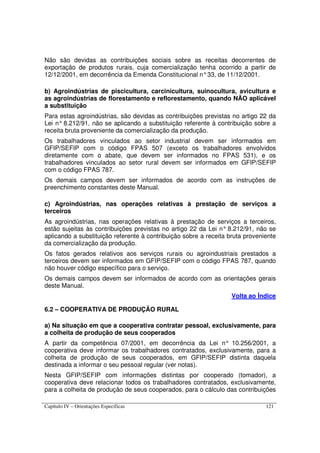 Capítulo IV – Orientações Específicas 121
Não são devidas as contribuições sociais sobre as receitas decorrentes de
exportação de produtos rurais, cuja comercialização tenha ocorrido a partir de
12/12/2001, em decorrência da Emenda Constitucional n°33, de 11/12/2001.
b) Agroindústrias de piscicultura, carcinicultura, suinocultura, avicultura e
as agroindústrias de florestamento e reflorestamento, quando NÃO aplicável
a substituição
Para estas agroindústrias, são devidas as contribuições previstas no artigo 22 da
Lei n° 8.212/91, não se aplicando a substituição referente à contribuição sobre a
receita bruta proveniente da comercialização da produção.
Os trabalhadores vinculados ao setor industrial devem ser informados em
GFIP/SEFIP com o código FPAS 507 (exceto os trabalhadores envolvidos
diretamente com o abate, que devem ser informados no FPAS 531), e os
trabalhadores vinculados ao setor rural devem ser informados em GFIP/SEFIP
com o código FPAS 787.
Os demais campos devem ser informados de acordo com as instruções de
preenchimento constantes deste Manual.
c) Agroindústrias, nas operações relativas à prestação de serviços a
terceiros
As agroindústrias, nas operações relativas à prestação de serviços a terceiros,
estão sujeitas às contribuições previstas no artigo 22 da Lei n° 8.212/91, não se
aplicando a substituição referente à contribuição sobre a receita bruta proveniente
da comercialização da produção.
Os fatos gerados relativos aos serviços rurais ou agroindustriais prestados a
terceiros devem ser informados em GFIP/SEFIP com o código FPAS 787, quando
não houver código específico para o serviço.
Os demais campos devem ser informados de acordo com as orientações gerais
deste Manual.
Volta ao Índice
6.2 – COOPERATIVA DE PRODUÇÃO RURAL
a) Na situação em que a cooperativa contratar pessoal, exclusivamente, para
a colheita de produção de seus cooperados
A partir da competência 07/2001, em decorrência da Lei n° 10.256/2001, a
cooperativa deve informar os trabalhadores contratados, exclusivamente, para a
colheita de produção de seus cooperados, em GFIP/SEFIP distinta daquela
destinada a informar o seu pessoal regular (ver notas).
Nesta GFIP/SEFIP com informações distintas por cooperado (tomador), a
cooperativa deve relacionar todos os trabalhadores contratados, exclusivamente,
para a colheita de produção de seus cooperados, para o cálculo das contribuições
 